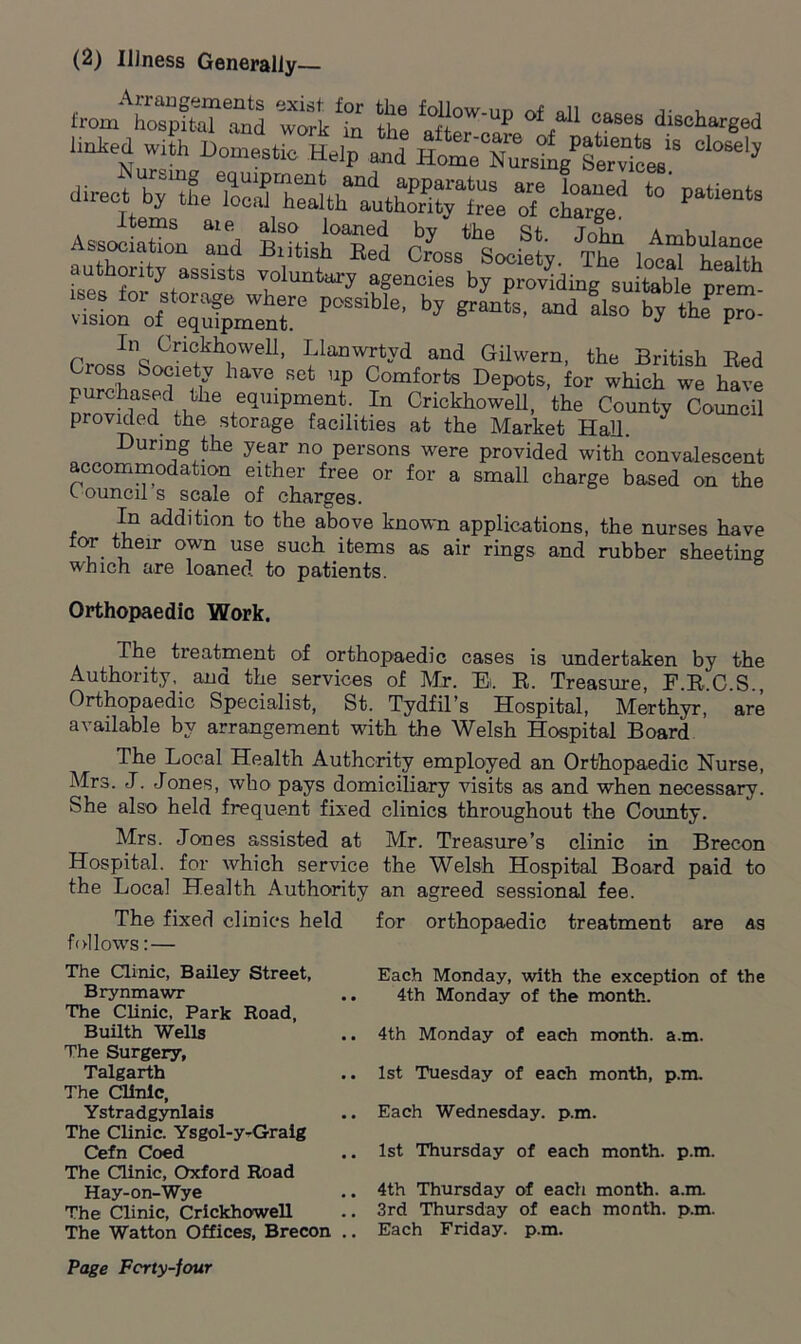 (2) Illness Generally— -tSS Z a&e1fa11 n diSOt,ar8ed linked with Domestic Help and Home Nursi^SSSU * ;~s. - sljts sl*!*. ft ,.ft;ss authenty assists voluntary agencies by providing suitable prem- vissmtrpossibie'by grants' “a au°by *he p™- rmcflq Cri°khowell, Llanwrtyd and Gilwern, the British Bed oss bocietv have set up Comforts Depots, for which we have purchased the equipment. In Crickhowell, the County Council provided the storage facilities at the Market Hall. J uring the year no persons were provided with convalescent accommodation either free or for a small charge based on the Council s scale of charges. In addition to the above known applications, the nurses have for their own use such items as air rings and rubber sheeting which are loaned to patients. Orthopaedic Work. The treatment of orthopaedic cases is undertaken by the Authority,, and the services of Mr. El B. Treasure, F.B.C.S., Orthopaedic Specialist, St. Tydfil’s Hospital, Merthyr, are available by arrangement with the Welsh Hospital Board The Local Health Authority employed an Orthopaedic Nurse, Mrs. J. Jones, who pays domiciliary visits as and when necessary. She also held frequent fixed clinics throughout the County. Mrs. Jones assisted at Mr. Treasure’s clinic in Brecon Hospital, for which service the Welsh Hospital Board paid to the Local Health Authority an agreed sessional fee. The fixed clinics held for orthopaedic treatment are as follows: — The Clinic, Bailey Street, Brynmawr The Clinic, Park Road, Builth Wells The Surgery, Talgarth The Clinic, Ystradgynlais The Clinic. Ysgol-y-Graig Cefn Coed The Clinic, Oxford Road Hay-on-Wye The Clinic, Crickhowell The Watton Offices, Brecon . Each Monday, with the exception of the 4th Monday of the month. 4th Monday of each month, a.m. 1st Tuesday of each month, p.m. Each Wednesday, p.m. 1st Thursday of each month, p.m. 4th Thursday of each month, a.m. 3rd Thursday of each month. p.m. Each Friday, p.m.