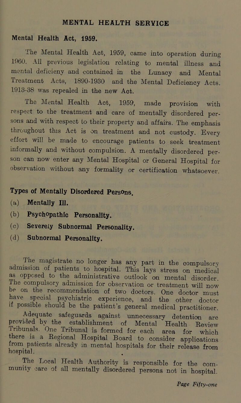 MENTAL HEALTH SERYICE Mental Health Act, 1959. ihe Mental Health Act, 1959, came into operation during 1960. All previous legislation relating to mental illness and mental deficieny and contained in the Lunacy and Mental Treatment Acts, 1890-1930 and the Mental Deficiency Acts. 1913-38 was repealed in the new Act. The Mental Health Act, 1959, made provision with respect to the treatment and care of mentally disordered per- sons and with respect to their property and affairs. The emphasis throughout this Act is on treatment and not custody. Every effort will be made to encourage patients to seek treatment informally and without compulsion. A mentally disordered per- son can now enter any Mental Hospital or General Hospital for observation without any formality or certification whatsoever. Types of Mentally Disordered Persons. (a) Mentally 111. (b) Psychopathic Personality. (c) Severely Subnormal Personality. (d) Subnormal Personality. The magistrate no longer has any part in the compulsory admission of patients to hospital. This lays stress on medical as opposed to the administrative outlook on mental disorder. The compulsory admission for observation or treatment will now be on the recommendation of two doctors. One doctor must have special psychiatric experience, and the other doctor if possible should be the patient’s general medical practitioner. Adequate safeguards against unnecessary detention are provided by the establishment of Mental Health Review Tribunals. One Tribunal is formed for each area for which there is a Regional Hospital Board to consider applications from patients already in mental hospitals for their release from hospital. The Local Health Authority is responsible for the com- munity care of all mentally disordered persons not in hospital.