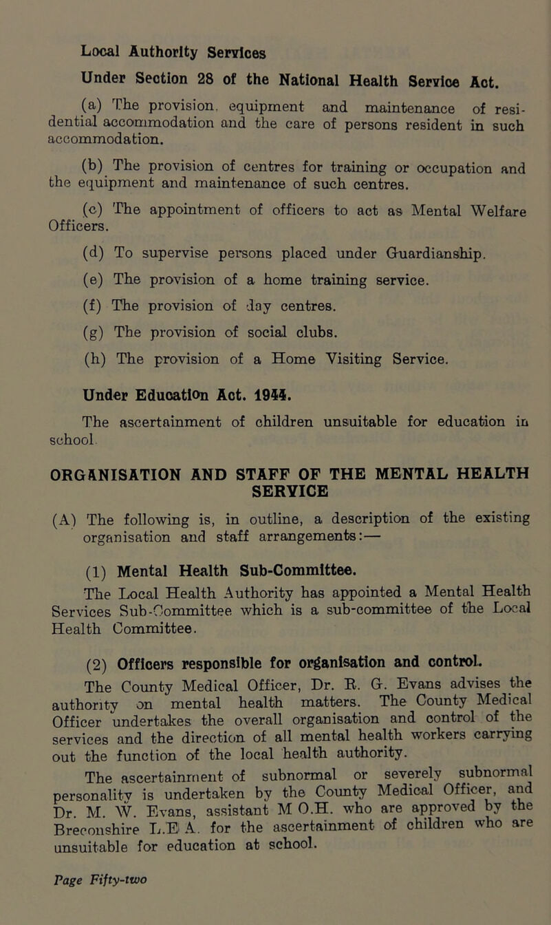 Local Authority Services Under Section 28 of the National Health Servloe Act. (a) The provision, equipment and maintenance of resi- dential accommodation and the care of persons resident in such accommodation. (b) The provision of centres for training or occupation and the equipment and maintenance of such centres. (c) The appointment of officers to act as Mental Welfare Officers. (d) To supervise persons placed under Guardianship. (e) The provision of a home training service. (f) The provision of day centres. (g) The provision of social clubs. (h) The provision of a Home Visiting Service. Under Education Act. 1954. The ascertainment of children unsuitable for education in school ORGANISATION AND STAFF OF THE MENTAL HEALTH SERVICE (A) The following is, in outline, a description of the existing organisation and staff arrangements:— (1) Mental Health Sub-Committee. The Local Health Authority has appointed a Mental Health Services Sub-Committee which is a sub-committee of the Local Health Committee. (2) Of floors responsible for organisation and control. The County Medical Officer, Dr. R. G. Evans advises the authoritv on mental health matters. The County Medical Officer undertakes the overall organisation and control of the services and the direction of all mental health workers carrying out the function of the local health authority. The ascertainment of subnormal or severely subnormal personality is undertaken by the County Medical Officer, and Dr. M. W. Evans, assistant M O.H. who are approved by the Breconshire LEA. for the ascertainment of children who are unsuitable for education at school.