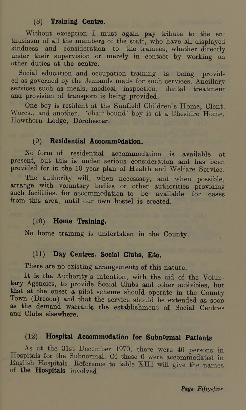 (8) Training Centre. Without exception I must again pay tribute to the en- thusiasm of all the members of the staff, who have all displayed kindness and consideration to the trainees, whether directly under their supervision or merely in contact by working on other duties at the centre. Social education and occupation training is being provid- ed as governed by the demands made for such services. Ancillary services such as meals, medical inspection, dental treatment and provision of transport is being provided. One boy is resident at the Sunfield Children’s Home, Clent. Worcs., and another, ‘chair-bound’ boy is at a Cheshire Home, Hawthorn Lodge, Dorchester. (9) Residential Accommodation. No form of residential accommodation is available at present, but this is under serious consideration and has been provided for in the 10 year plan of Health and Welfare Service. The authority will, when necessary, and when possible, arrange with voluntary bodies or other authorities providing such facilities, for accommodation to be available for cases from this area, until our own hostel is erected. (10) Home Training. No home training is undertaken in the County. (11) Day Centres. Social Clubs, Etc. There are no existing arrangements of this nature. It is the Authority’s intention, with the aid of the VoIud tary Agencies, to provide Social Clubs and other activities, but that at the onset a pilot scheme should operate in the County Town (Brecon) and that the service should be extended as soon as the demand warrants the establishment of Social Centres and Clubs elsewhere. (12) Hospital Accommodation for Subnormal Patients As at the 31st December 1970, there were 46 persons in Hospitals for the Subnormal. Of these 6 were accommodated in English Hospitals. Reference to table XIII will give the names of the Hospitals involved.