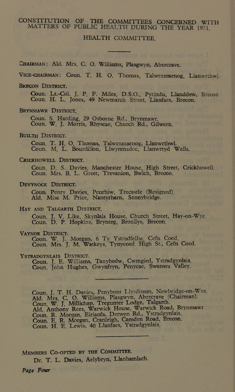 CONSTITUTION OF THE COMMITTEES CONCERNED WITH MATTERS OF PUBLIC HEALTH DURING THE YEAR 1971. HEALTH COMMITTEE. Chairman : Aid. Mrs. C. O. Williams, Plasgwyn, Abercrave. Vice-chairman: Coun. T. H. O. Thomas, Talwrnmaenog, Llanwrthwl Brecon District. Coun. Lt.-Col. J. P. F. Miles, D.S.O., Pytindu, Llanddew, Brecon Coun. H. L. Jones, 49 Newmarch Street, Llanfaes, Brecon. Brynmawr District. Coun. S. Harding, 29 Osborne Rd., Brynmawr. Coun. W. J. Morris, Rhyscae, Church Rd., Gilwem. Builth District. Coun. T. H. O. Thomas, Talwrnmaenog, Llanwrthwl. Coun. M. L. Bourdillon, Llwynmadoc, Llanwrtyd Wells. Crickhowell District. Coun. D. S. Davies, Manchester House, High Street, Crickhowell. Coun. Mrs. B. L. Greet, Trevanion, Bwlch, Brecon. Devynock District. Coun. Penry Davies, Penrhiw, Trecastle (Resigned). Aid. Miss M. Price, Nantyrham, Sennybridge. Hay and Talgarth District. Coun. J. V. Like, Skynlais House, Church Street, Hay-on-Wye Coun. D. P. Hopkins, Brynteg, Bronllys, Brecon. Vaynor District. Coun. W. J. Morgan, 6 Ty Ystradfellte, Cefn Coed. Coun. Mrs. J. M. Watkeys, Tynycoed, High St., Cefn Coed. Ystradgynlais District. Coun. J E. Williams, Tanybedw, Cwmgied, Ystradgynlais. Coun. John Hughes, Gwynfryn, Penycae, Swansea Valley. Coun J. T. H. Davies, Penybont Llysdinam, Newbridge-on-Wve. Aid Mrs C O. Williams, Plasgwvn, Abercrave (Chairman). Coun W.’ J Millidhap, Tregunter Lodge, Talgarth. Aid. Anthony Rees, Warwick House, Warwick Road, Brynmawr Coun R. Morgan, Eiriamfa, Derwen Rd., Ystradgynlais. Coun'. E R. Morgan, Cranleigh, Camden Road, Brecon. Coun. H. E. Lewis, 40 Llanfaes, Ystradgynlais. Members Co-opted by the Committee. Dr. T. L. Davies, Aelybryn, Llanhamlach.