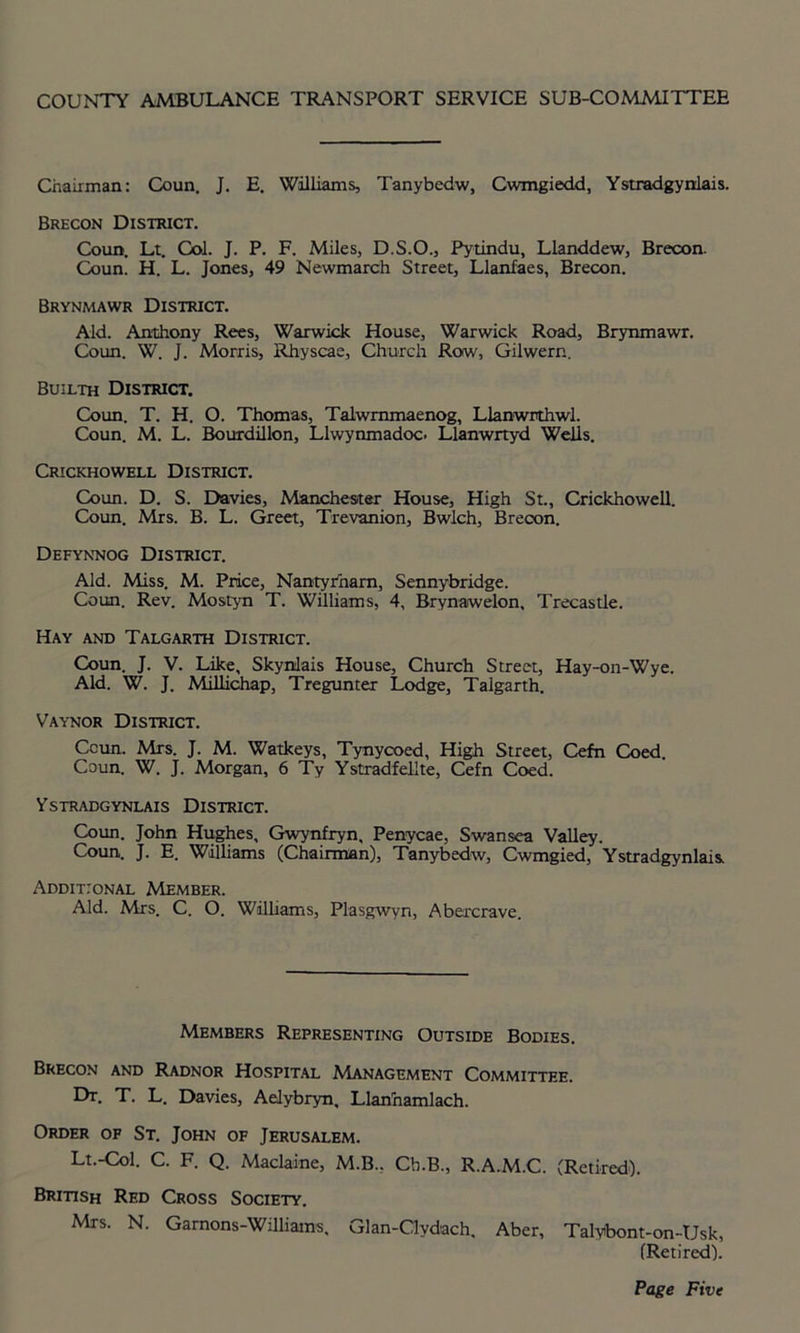 COUNTY AMBULANCE TRANSPORT SERVICE SUB-COMMITTEE Chairman: Coun. J. E. Williams, Tanybedw, Cwmgiedd, Ystradgyniais. Brecon District. Coun. Lt. Col. J. P. F. Miles, D.S.O., Pytindu, Llanddew, Brecon. Coun. H. L. Jones, 49 Newmarch Street, Llanfaes, Brecon. Brynmawr District. Aid. Anthony Rees, Warwick House, Warwick Road, Brynmawr. Coun. W. J. Morris, Rhyscae, Church Row, Gilwern. Builth District. Coun. T. H. O. Thomas, Talwmmaenog, Llanwrthwl. Coun. M. L. Bourdillon, Llwynmadoc. Llanwrtyd Wells. Crickhowell District. Coun. D. S. Davies, Manchester House, High St., Crickhowell. Coun. Mrs. B. L. Greet, Trevanion, Bwlch, Brecon. Defynnog District. Aid. Miss. M. Price, Nantyrham, Sennybridge. Coun. Rev. Mostyn T. Williams, 4, Brynaiwelon. Trecastle. Hay and Talgarth District. Coun. J. V. Like, Skynlais House, Church Street, Hay-on-Wye. Aid. W. J. Millichap, Treguntex Lodge, Talgarth. Vaynor District. Coun. Mrs. J. M. Watkeys, Tynycoed, High Street, Cefn Coed. Coun. W. J. Morgan, 6 Ty Ystradfellte, Cefn Coed. Ystradgynlais District. Coun. John Hughes, Gwynfryn, Penycae, Swansea Valley. Coun. J. E. Williams (Chairman), Tanybedw, Cwmgied, Ystradgynlais Additional Member. Aid. Mrs. C. O. Williams, Plasgwyn, Abercrave. Members Representing Outside Bodies. Brecon and Radnor Hospital Management Committee. Dr. T. L. Davies, Aelybryn, Llarinamlach. Order of St. John of Jerusalem. Lt.-Col. C. F. Q. Maclaine, M.B., Cb.B., R.A.M.C. (Retired). British Red Cross Society. Mrs. N. Garnons-Williains. Glan-Clvdach. Aber, Talybont-on-Usk, (Retired).