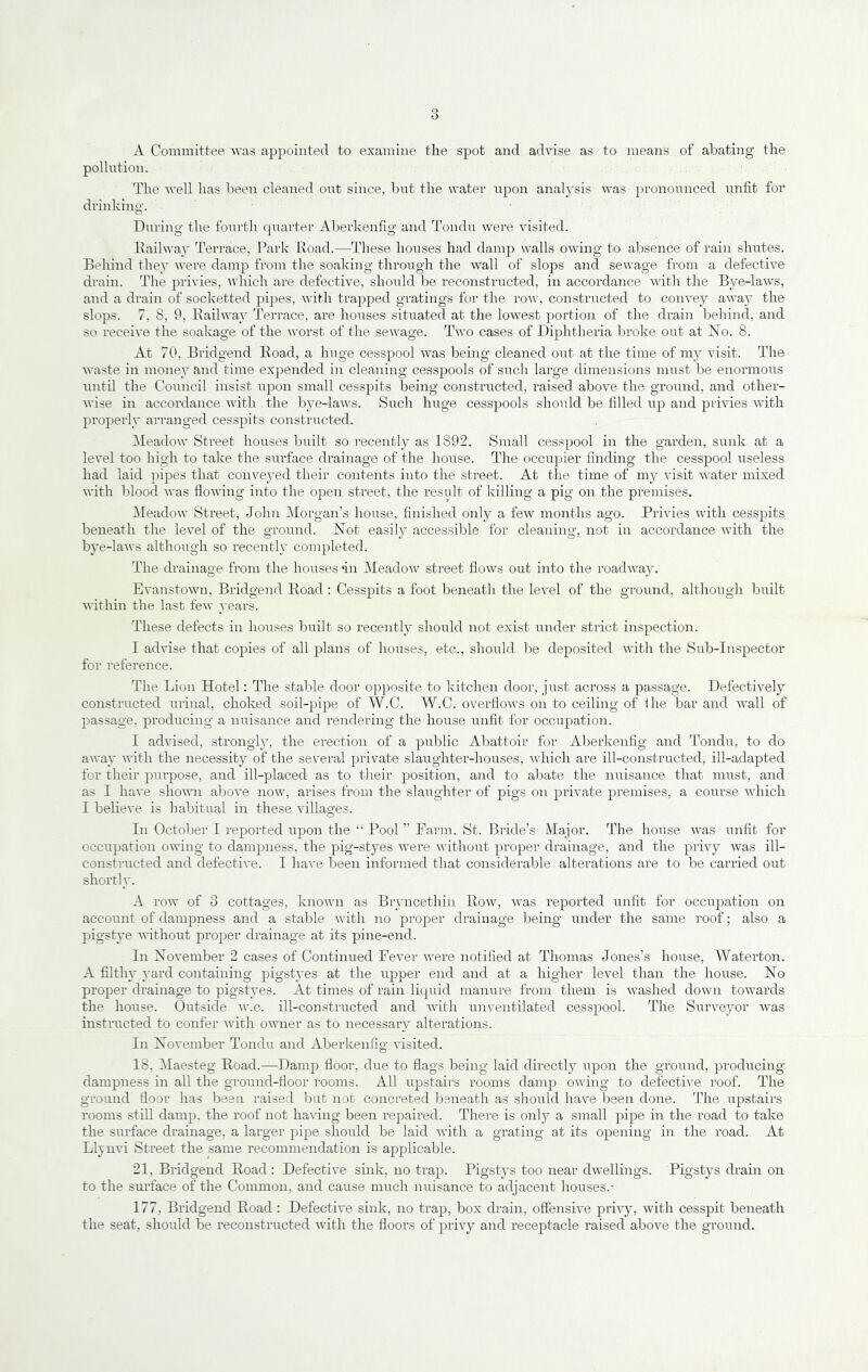 A Committee was appointed to examine the spot and advise as to means of abating the pollution. The well has been cleaned out since, but the water iipon analysis was pronounced unfit for drinking. During the fourth quarter Aberkenfig and Tondu were visited. Railway Terrace, Park Road.—These houses had damp walls owing to absence of rain shutes. Behind they were damp from the soaking through the wall of slops and sewage from a defective drain. The privies, which are defective, should be reconstructed, in accordance with the Bye-laws, and a drain of socketted pipes, with trapped gratings for the row, constructed to convey away the slops. 7, 8, 9, Railway Terrace, are hoirses situated at the lowest portion of the drain behind, and so receive the soakage of the worst of the sewage. Two cases of Diphtheria broke out at No. 8. At 70, Bridgend Road, a huge cesspool was being cleaned out at the time of my visit. The Avaste in money and time expended in cleaning cesspools of such large dimensions must be enormous until the Council insist upon small cesspits being constructed, raised above the ground, and other- AA’ise in accordance AA’ith . the bye-laws. Such huge cesspools should be filled up and privies AAuth properly arranged cesspits constructed. Meadow Street houses built so recently as 1892. Small cesspool in the garden, sunk at a level too high to take the surface drainage of the house. The occupier finding the cesspool useless had laid pipes that conveyed their contents into the street. At the time of my visit Avater mixed with blood Avas floAAung into the open street, the result of killing a pig on the premises. Meadow Street, John Morgan’s house, finished onlj^ a few months ago. Privies with cesspits beneath the level of the ground. Not easily accessible for cleaning, not in accordance Avith the bye-laAvs although so recentl}' completed. The drainage from the houses ‘in Meadow street flows out into the roadAvay. EvanstoAvn, Bridgend Road ; Cesspits a foot beneath the leA^el of the ground, although built AAithin the last feAv years. These defects in houses built so recently should not exist under strict inspection. I adAuse that copies of all plans of houses, etc., should be deposited Avith the Sub-Inspector for reference. The Lion Hotel: The stable door opposite to kitchen door, just across a passage. Defectively constructed urinal, choked soil-pipe of W.C. W.C. overfloAvs on to ceiling of Ihe bar and Avail of passage, producing a nuisance and rendering the house unfit for occupation. I adA’ised, strongly, the erection of a public Abattoir for Aberkenfig and Tondu, to do away Avith the necessity of the several private slaughter-houses, Avhich are ill-constructed, ill-adapted for their purpose, and ill-placed as to tlieir position, and to abate the nuisance that must, and as I liaA'e shoAAm above iioav, arises from the slaughter of pigs on private premises, a course AA’hich I beheve is habitual in these villages. In October I rejAorted upon the “ Pool ” Farm. St. Bride’s Major. The house AA'as unfit for occupation owing to dampness, the pig-styes Avere Avithout proper drainage, and the privy Avas ill- constructed and defective. I have been informed that considerable alterations are to be carried out shortly. A roAv of 3 cottages, known as Bryncethin Row, AA^as reported unfit for occupation on account of dampness and a stable Avith no proper drainage being under the same roof; also a pigstye AA’ithout proper drainage at its pine-end. In November 2 cases of Continued Fever AA'ere notified at Thomas Jones’s house, Waterton. A filthy yard containing pigstyes at the upper end and at a higher level than the house. No proper drainage to pigstyes. At times of rain liquid manure from them is washed down toAvards the house. Outside av.c. ill-constructed and Avith unventilated cesspool. The Suiweyor Avas instructed to confer Avith OAA’iier as to necessary alterations. In November Tondu and Aberkenfig A’isited. 18, Maesteg Road.—Damp floor, due to flags being laid directly upon the ground, producing' dampness in all the ground-floor rooms. All upstairs rooms damp OAving to defective roof. The ground floor has been raised but not concreted beneath as should have been done. The upstairs rooms stiU damp, the roof not haAung been repaired. There is only a small pipe in the road to take the surface drainage, a larger pipe should be laid Avith a grating at its opening in the road. At Llynvi Street the same recommendation is applicable. 21, Bi’idgend Road : DefectNe sink, no trap. Pigstys too near dAA'ellings. Pigstys drain on to the surface of the Common, and cause much nuisance to adjacent houses.’ 177, Bridgend Road : Defective sink, no trap, box drain, offensiA'e prhy, Avith cesspit beneath the seat, should be reconstructed with the floors of privy and receptacle raised above the ground.