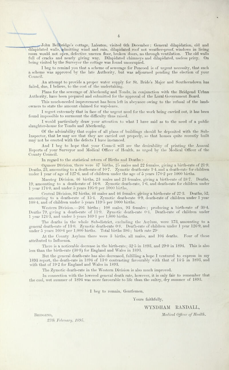 John Bellbriclge’s cottage, Lalestoii, visited 6th December : General dilapidation, old and dilapidated walls, admitting wind and rain, dilapidated roof not weather-proof, windows in living room would not open, defective uneven floor, broken doors, no through ventilation. The old walls full of cracks and nearly giving way. Dilapidated chimneys and dilapidated, useless privy. On being visited by the Survej^or the cottage was foiind unoccupied. I beg to remind 3mu that a scheme of sewerage for Pencoed is of urgent necessity, that such a scheme was approved by the late Authorit}^, but was adjourned pending the election of your Council. An attempt to provide a proper water supply- for St. Bride’s Major and Southerndown has failed, due, I believe, to the cost of the undertaking. Plans for the sewerage of Aberkenfig and Tondu, in conjunction with the Bridgend Urban Authority, have been prepared and submitted for the approval of the Local Government Board. This much-needed improvement has been left in abej^ance owing to the refusal of the land- owners to state the amount claimed for way-leave. I regret extremely that in face of the urgent need for the work being carried out, it has been found impossible to surmount the difficulty thus raised. I would particulai’ly draw your attention to what I have said as to the need of a public slaughter-house for Tondu and Aberkenfig. Of the advisability that copies of all plans of buildings should be deposited with the Sub- Inspector, that he may see that they are carried out properly, so that houses quite recently built may not be erected with the defects I have instanced. And I beg to hope that your Council will see the desirabilit}^ of pi-inting the Annual Beports of your Surveyor and Medical Officer of Health, as urged by the Medical Officer of the County Council. In regard to the statistical return of Births and Deaths Ogmore Division, there were 47 births, 25 males and 22 feanales, giving a birth-rate of 21-9. Deaths, 23, amounting to a death-rate of 10‘7. Zymotic death-rate 1'4, and a death-rate for children under 1 j’ear of age of 127'6, and of children under the age of o years 170’2 per 1000 births. Maesteg Division, 46 births, 23 males and 23 females, giving a birth-rate of 38’7. Deaths, 19, amounting to a death-rate of 16’0. Zjnnotic death-rate, 1‘6, and death-rate for children under 1 j^ear 174-0, and under 5 years 195-0 per 1000 births, Central Division, 92 births, 46 males and 46 females, giving a birth-rate of 27-3. Deaths, 52, amounting to a death-rate of 15-4. Zymotic death-rate 0-9, death-rate of children under 1 j-ear 108-4, and of children under 5 years 119-5 per 1000 births. AVestern Division.—201 births ; 108 males, 93 females ; producing a birth-rate of 30-4. Deaths 79, giving a death-rate of 11-9. Zymotic death-rate 0-4. Death-rate of children under 1 j-ear 124-3, and under 5 years 169-1 per 1,000 births. The deaths in the whole Sub-district, excluding the Asylum, were 173, amounting to a general death-rate of 13-0. Zymotic death-rate 0-8. Death-rate of children under 1 j’ear 126-9, and under 5 years 160-6 per 1,000 births. Total births 386 ; birth rate 29- At the County Asylum there were 3 births, all males, and 104 deaths. Four of these attributed to Influenza. There is a noticeable decrease in the birth-rate; 32-5 in 1893, and 29-0 in 1894. This is also less than the birth-rate (30-8) for England and Wales in 1893. But the general death-rate has also decreased, fulfilling a hope I ventured to express in my 1893 report, the death-rate in 1894 of 13-0 contrasting favourabl}^ with that of 14-5 in 1893, and with that of 19-2 for England and Wales in 1893. The Zymotic death-rate in the Western Division is also much improved. In co7inection with the lowered general death rate, however, it is only fair to remember that the cool, wet sujnmer of 1894 was more favourable to life than the sultry, dry summer of 1893. I beg to remain, Gentlemen, Yours faithfully, WYNDHAM EANDALL, Medical Ojficer of Health. Bkiij(;kM), mh Felrraarn, 181)0.