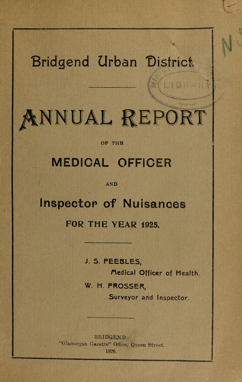 Bridgend Urban “District. PORT OF THB MEDICAL OFFICER AND Inspector of Nuisances FOR THE YEAR 1925. J. S. PEEBLES, /Medical Officer of Health. W. H. PROSSER, Surveyor and Inspector, BRIDGEND: ‘Glamorgan Gazette” Office, Queen Street. 1926.