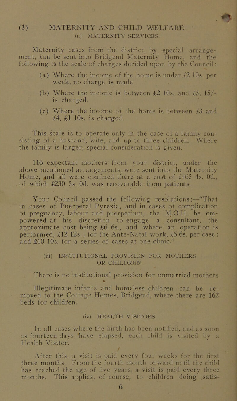 (3) MATERNITY AND CHILD WiElTARE. (ii) MATRRKITY SERVICEvS. Maternity cases from the district, by special arrange- ment, can be sent into Bridgend Maternity Home, and the following is the scale of charges decided upon by the Council; (a) Where the income of the home is under £2 10s. per week, no charge is made. (b) Where the income is between £2 10s. and £3, 15/- is charged. (c) Where the income of the home is between £3 and £4, £1 10s. is charged. This scale is to operate only in the case of a family con- sisting of a husband, wife, and up to three children. Where the family is larger, special consideration is given. 116 expe'citanl moithers from your disitriclt, under the above-mentioned arrangements, were sent into the Maternity Home, jind all were confined there at a cos't of £465 4s. Od., of w>hich £230 5is. Od. was recoverable from iDaitienits. Your Council passed the following resolutions:—“That in cases of Puerperal Pyrexia, and in cases of complication of pregnancy, labour and puerperium, the M.O.H. be em- powered at his discretion to engage a consultant, the approximate cost being £6 6s., and where an operation is performed, £12 12s.; for the Ante-Natal work, £6 6s. per case; and £10 10s. for a series of cases at one clinic.” (iii) INvSTITUTIONlAE PROVISION FOR MOTHERS OR CHILDREN. There is no institutional provision for unmarried mothers % Illegitimate infants and homeless children can be re- moved to the Cottage Homes, Bridgend, where there are 162 beds for children. (iv) HE.ALTI-I VISIT'ORS. In all cases where the birth has been nolilicd. and as soon as fourteen days 'have elapsed, each child is visited by a Health Visitor. ‘ / After this, a visit is paid every four weeks for the first three months. lYom the fourth month onward until the child has reached the age of five years, a visit is paid every three months. I'liis applies, of course, to children doing ,satis-