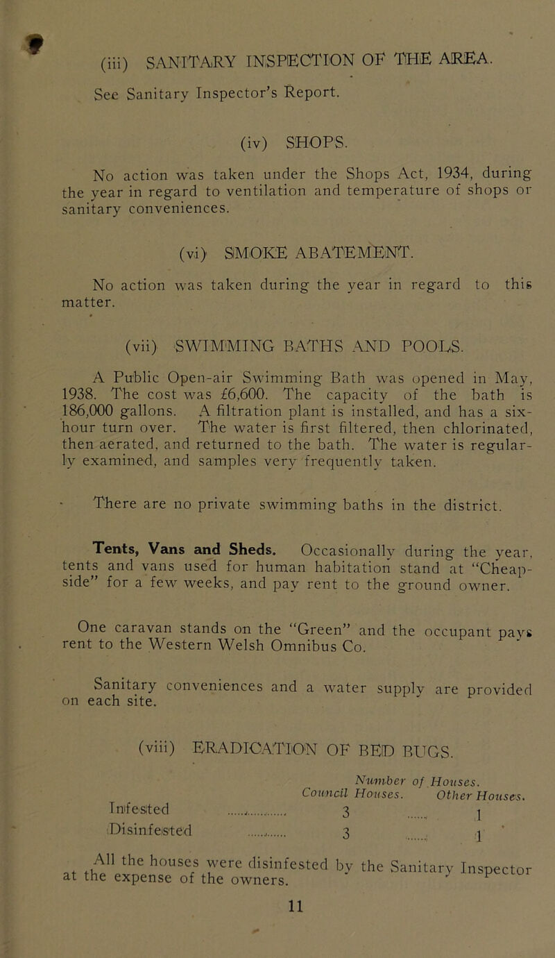 (iii) SANITARY INSPECTION OF THE AREA. See Sanitary Inspector’s Report. (iv) SHOPS. No action was taken under the Shops Act, 1934, during the year in regard to ventilation and temperature of shops or sanitary conveniences. (vi) SMOKE ABATEMENT. No action was taken during the year in regard to this matter. (vii) SWIMMING BATHS -\ND POOLS. A Public Open-air Swimming Bath was opened in May, 1938. The cost was £6,600. The capacity of the bath is 186,000 gallons. A filtration plant is installed, and has a six- hour turn over. The water is first filtered, then chlorinated, then aerated, and returned to the bath. The water is regular- ly examined, and samples very frequently taken. There are no private swimming baths in the district. Tents, Vans and Sheds. Occasionally during the year, tents and vans used for human habitation stand at “Cheap- side” for a few weeks, and pay rent to the ground owner. One caravan stands on the “Green” and the occupant pavs rent to the Western Welsh Omnibus Co. Sanitary conveniences and a water supplv are provided on each site. (viii) ERADICA.TION OF BED BUGS. Imfe Sited '.Disinfested Number of Houses. Council Houses. Other Houses. 3 1 3 1 ■ All the houses were disinfested at the expense of the owners. by the Sanitary Inspector
