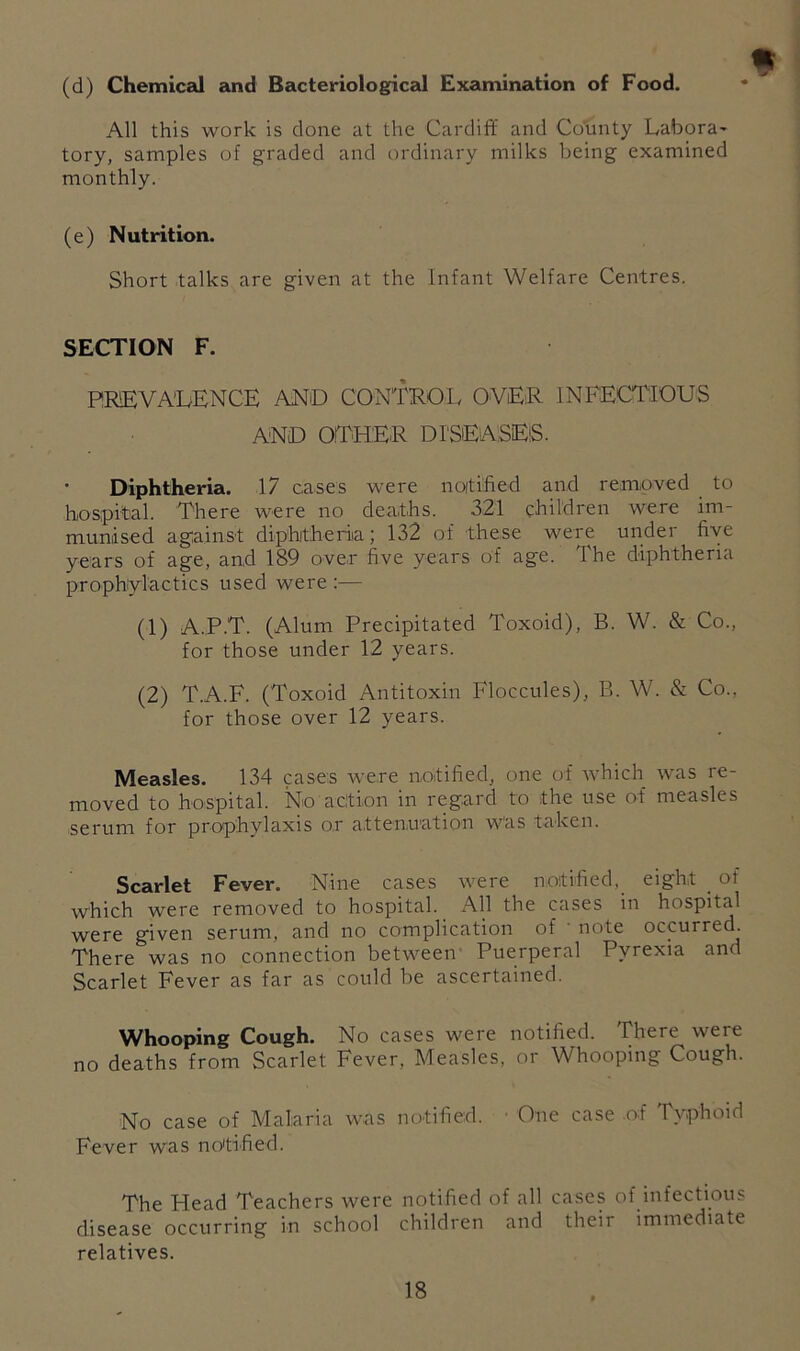 II (d) Chemical and Bacteriological Examination of Food. All this work is done at the Cardiff and Co'iinty Labora^ tory, samples of graded and ordinary milks being examined monthly. (e) Nutrition. Short talks are given at the Infant Welfare Centres. SECTION F. PREVALENCE AND CONTROL OVER INFECTIOUS AND OTHER DI'SEASEiS. Diphtheria. 17 cases were noitified and removed to hospital. There were no deaths. 321 children were im- munised against diphjtheriia; 132 of these were under five years of age, and 189 over five years of age. The diphtheria prophylactics used were :— (1) A.P.T. (Alum Precipitated Toxoid), B. W. & Co., for those under 12 years. (2) T.A.F. (Toxoid Antitoxin Floccules), B. W. & Co., for those over 12 years. Measles. 134 cases were notified, one of which was re- moved to hospital. No a citron in regard to the use of measles serum for prophylaxis or attenuation was taken. Scarlet Fever. Nine cases were noitified,_ eight _ of which were removed to hospital. All the cases in hospital were g'iven serum, and no complication of note occurred. There was no connection between Puerperal Pyrexia and Scarlet Fever as far as could be ascertained. Whooping Cough. No cases were notified. There were no deaths from Scarlet Fever, Measles, or Whooping Cough. No case of Malaria was notified. • One case .of Typhoid Fever was notified. The Head Teachers were notified of all cases of infectious disease occurring in school children and their immediate relatives.