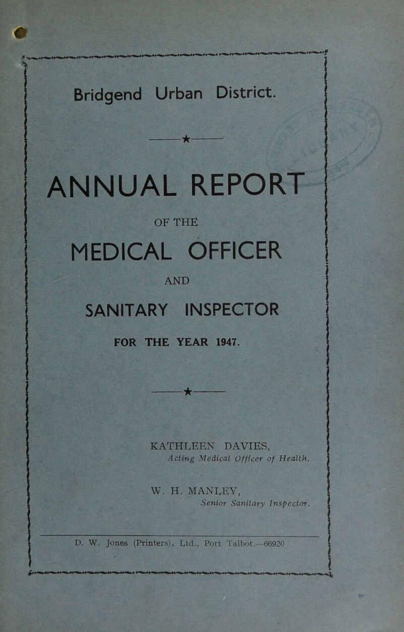 w .1 ■ ■■ 1 ■■ ■ i» r-. .^.1 M ^ ”f Bridgend Urban District. if. ANNUAL REPORT OF THE MEDICAL OFFICER AND SANITARY INSPECTOR FOR THE YEAR 1947. ★ KATHLEEN DAVIES, Acting Medical Officer of Health. W. H. MANLEY, ^ Senior Sanitary Inspector.