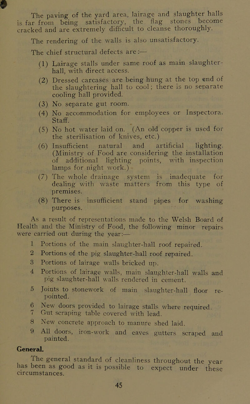 The paving of the yard area, lairage and slaughter halls is far from being satisfactory, the flag stones become cracked and are extremely difficult to cleanse thoroughly. The rendering of the walls is also unsatisfactory. The chief striictural defects are :— (1) Lairage stalls under same roof as main slaughter- hall, with direct access. (2) Dressed carcases are being hung at the top end of the slaughtering hall to cool; there is no separate cooling hall provided. (3) No separate gut room. (4) No accommodation for employees or Inspectora. Staff. (5) No hot water laid on. (An old copper is used for the sterilisation of knives, etc.) (6) Insufficient natural and artificial lighting. (Ministry of Food are considering the installation of additional lighting points, with inspection lamps for night work.) (7) The whole drainage system is inadequate for dealing with waste matters from this type of premises. (8) There is insufficient stand pipes for washing purposes. As a result of representations made to the Welsh Board of Health and the Ministry of Food, the following minor repairs were carried out during the year:— 1 Portions of the main slaughter-hall roof repaired. 2 Portions of the pig slaughter-hall roof repaired. 3 Portions of lairage walls bricked up. 4 Portions of lairage walls, main slaughter-hall walls and pig slaughter-hall walls rendered in cement. 5 Joints to stonework of main slaughter-hall floor re- pointed. 6 New doors provided to lairage stalls where required. 7 Out scraping table covered with lead. 8 New concrete approach to manure shed laid. 9 All doors, iron-work and eaves gutters scraped and painted. General. 1 he general standard of cleanliness throughout the year has been as good as it is possible to expect under these circumstances.