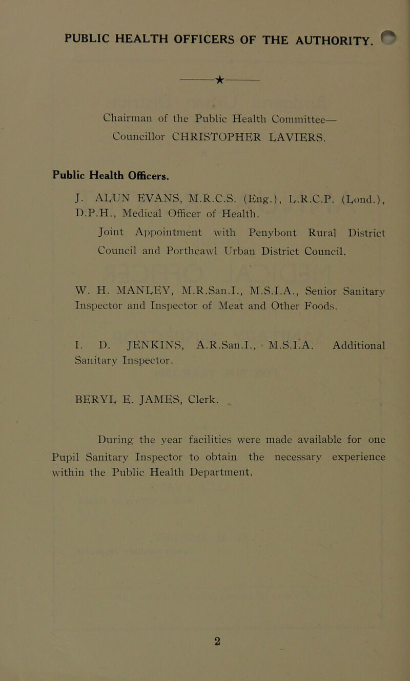 PUBLIC HEALTH OFFICERS OF THE AUTHORITY. ^ ^ ★ Chairman of the Public Health Committee— Councillor CHRISTOPHER LAVIERS. Public Health Officers. J. AEUN EVANS, M.R.C.S. (Eng.), E.R.C.P. (Lond.), D.P.H., Medical Officer of Health. Joint Appointment with Penybont Rural District Council and Porthcawl Urban District Council. W. H. MANLEY, M.R.San.I., M.S.I.A., Senior Sanitary Inspector and Inspector of Meat and Other Foods. I. D. JENKINS, A.R.San.I., M.S.I.A. Additional Sanitary Inspector. BERYL E. JAMES, Clerk. During the year facilities were made available for one Pupil Sanitary Inspector to obtain the necessary experience within the Public Health Department.