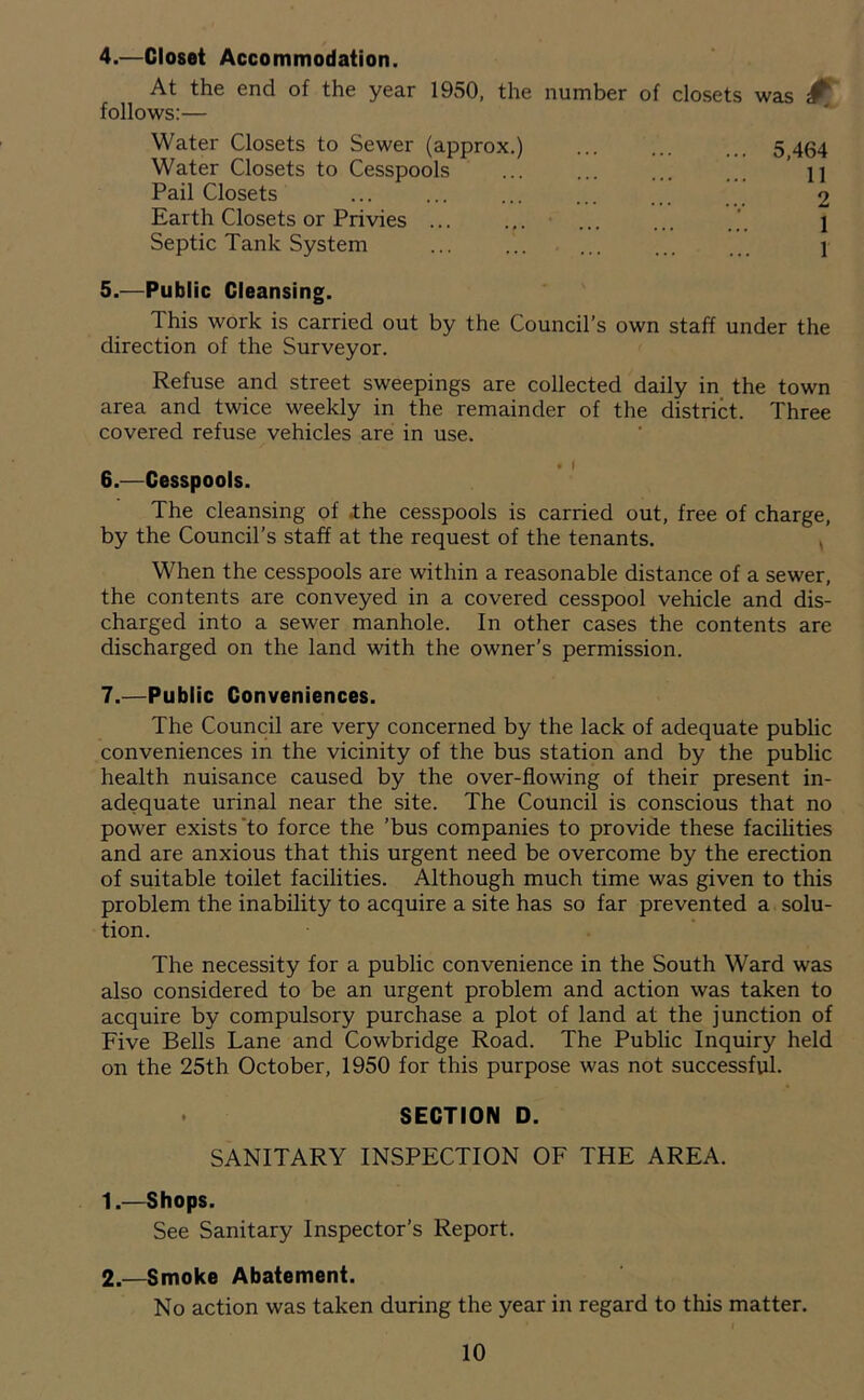 4. —Closet Accommodation. At the end of the year 1950, the number of closets was ^ follows:— Water Closets to Sewer (approx.) Water Closets to Cesspools Pail Closets Earth Closets or Privies ... Septic Tank System 5. —Public Cleansing. This work is carried out by the Council’s own staff under the direction of the Surveyor. Refuse and street sweepings are collected daily in the town area and twice weekly in the remainder of the district. Three covered refuse vehicles are in use. • I 6. —Cesspools. The cleansing of ihe cesspools is carried out, free of charge, by the Council’s staff at the request of the tenants. , When the cesspools are within a reasonable distance of a sewer, the contents are conveyed in a covered cesspool vehicle and dis- charged into a sewer manhole. In other cases the contents are discharged on the land with the owner’s permission. 7. —Public Conveniences. The Council are very concerned by the lack of adequate public conveniences in the vicinity of the bus station and by the public health nuisance caused by the over-flowing of their present in- adequate urinal near the site. The Council is conscious that no power exists'to force the ’bus companies to provide these facihties and are anxious that this urgent need be overcome by the erection of suitable toilet facilities. Although much time was given to this problem the inability to acquire a site has so far prevented a solu- tion. The necessity for a public convenience in the South Ward was also considered to be an urgent problem and action was taken to acquire by compulsory purchase a plot of land at the junction of Five Bells Lane and Cowbridge Road. The Public Inquiry held on the 25th October, 1950 for this purpose was not successful. SECTION D. SANITARY INSPECTION OF THE AREA. 1. —Shops. See Sanitary Inspector’s Report. 2. —Smoke Abatement. No action was taken during the year in regard to this matter. 10 5,464 11 2 1