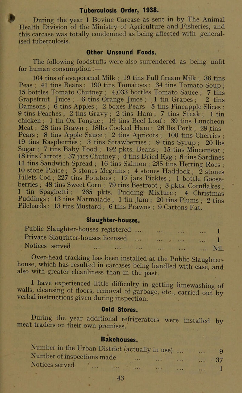 Tuberculosis Order, 1938. During the year 1 Bovine Carcase as sent in by The Animal Health Division of the Ministry of Agriculture and ^Fisheries, and this carcase was totally condemned as being affected with general- ised tuberculosis. Other Unsound Foods. The following foodstuffs were also surrendered as being unfit for human consumption :— 104 tins of evaporated Milk ; 19 tins Full Cream Milk ; 36 tins Peas ; 41 tins Beans ; 190 tins Tomatoes ; 34 tins Tomato Soup ; 15 bottles Tomato Chutney ; 4,033 bottles Tomato Sauce ; 7 tins Grapefruit Juice ; 6 tins Orange Juice ; 1 tin Grapes ; 2 tins Damsons ; 6 tins Apples ; 2 boxes Pears 5 tins Pineapple Slices ; 9 tins Peaches ; 2 tins Gravy ; 2 tins Ham ; 7 tins Steak ; 1 tin chicken ; 1 tin Ox Tongue ; 19 tins Beef Loaf ; 39 tins Luncheon Meat; 28 tins Brawn ; 181bs Cooked Ham ; 26 lbs Pork ; 29 Jins Pears ; 8 tins Apple Sauce ; 2 tins Apricots ; 100 tins Cherries ; 19 tins Raspberries ; 3 tins Strawberries ; 9 tins Syrup ; 20 lbs Sugar ; 7 tins Baby Food ; 192 pkts. Beans ; 15 tins Mincemeat; 18 tins Carrots ; 37 jars Chutney ; 4 tins Dried Egg ; 6 tins Sardines 11 tins Sandwich Spread ; 16 tins Salmon ; 235 tins Herring Roes ; 10 stone Plaice ; 5 stones Megrims ; 4 stones Haddock ; 2 stones Fillets Cod ; 227 tins Potatoes ; 17 jars Pickles ; 1 bottle Goose- berries ; 48 tins Sweet Corn ; 79 tins Beetroot; 3 pkts. Cornflakes ; 1 tin Spaghetti; 265 pkts. Pudding Mixture; 4 Christmas Puddings ; 13 tins Marmalade ; 1 tin Jam ; 20 tins Plums ; 2 tins Pilchards ; 13 tins Mustard ; 6 tins Prawns ; 9 Cartons Fat. Slaughter-houses. Public Slaughter-houses registered ... ... ... 2 Private Slaughter-houses licensed ... ... ^ ... 1 Notices served ... ... ... ... Over-head tracking has been installed at the Public Slaughter- house, which has resulted in carcases being handled with ease, and also with greater cleanliness than in the past. I have experienced little difficulty in getting limewashing of walls, cleansing of floors, removal of garbage, etc., carried out by verbal instructions given during inspection. Cold Stores. During the year additional refrigerators were installed bv meat traders on their own premises. ’ ^ Bakehouses. Number in the Urban District (actually in use) 9 Number of inspections made 3y Notices served ^ ... .