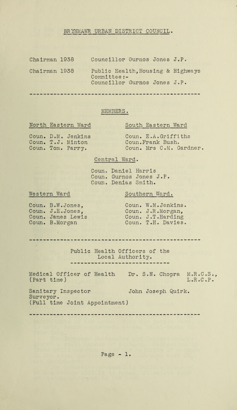 BRYNMAWR URBAN DISTRICT COUNCIL Chairman 1938 Councillor Gurnos Jones J.P. Chairman 1938 Public Health,Housing & Highways Committee:- Councillor Gurnos Jones J.P. MEMBERS. North Eastern Ward South Eastern Ward Coun. D.M. Jenkins Coun. T.J. Minton Coun. Tom. Parry. Coun. E.A.Griffiths Coun.Frank Bush. Coun. Mrs C.M. Gardner. Central Ward. Coun. Daniel Harris Coun. Gurnos Jones J.P. Coun. Denias Smith. Western Ward Coun. B.W.Jones, Coun. J.E.Jones, Coun. James Lewis Coun. B.Morgan Southern Ward. Coun. W.M.Jenkins. Coun. J.R.Morgan, Coun. J.T.Harding Coun. T.H. Davies. Public Health Officers of the Local Authority. Medical Officer of Health Dr. S.N. Chopra M.R.C.S (Part time) L.R.C.P Sanitary Inspector John Joseph Quirk. Surveyor. (Full time Joint Appointment)