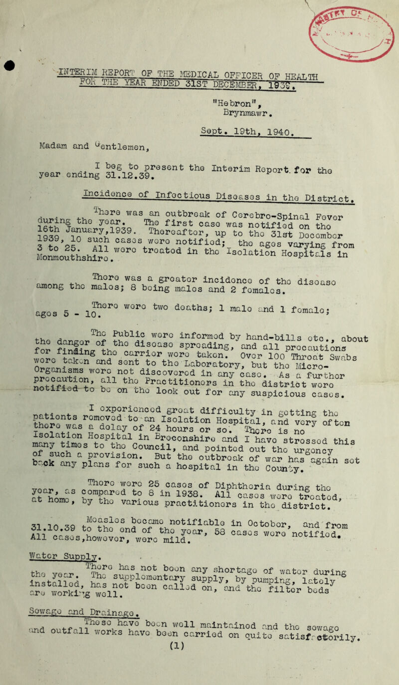 ^TTERirO^ORr|' op THE MSDICAL OFFICER OF HEALTH FOR THE YEAR ENDED 51ST DECEMBEr.' 193g.  Hebron”, Brynmawr. Madam and Gentlemen, Sept. 19tht 1940. I beg to present the Interim Report for the year ending 31.12.39. y w 0 Incidence of Infectious Diseases in the District. . . ^‘here was an outbreak of Cerebro-Spinal Fovor 16thnjanS-r?Q193Q ^ CaS° WaS notifiGd on tho 1939 10 Thereafter, up to tho 31st December 3^/0*° ??? c-ses woro notified; tho ages varying from Monmouthshiro .WOr° tP°at°d “ th° Isolafcion Hospit,ls in among tho ^os^rboi^^oa^^fomSlo^0 dl3°aS° ages 5 - l^°r° WOr° tW° doatha' 1 mal° and 1 fomale; the d°nsor^nf W°r° infcrmod by band-bills etc., abou for ^th difoaso spreading, and all precautions inffling tno carrier woro takGn. Over 100 Throat Swabs wore takon and sent to tho Laboratory, but tho Micro- SrWn\°J ln an/caso. Ts father notifi-ritn Z11 th^Practltlonors in tho district woro notified to bo on tho look out for any suspicious cases. r^., , 1 oxporioncod groat difficulty in gotting the i^J;onts romoved to an Isolation Hospital, and very often thoro was a delay of 24 hours or so. There is no isolation Hospital in Breconshire and I have stressed this t0 th? Couno11’ and pointed out toe Agency of such a provision. But tho outbroak of war has attain set- back any pirns for such a hospital in the cSto?y! 6 Thoro were 25 casos of Diphtheria during* tho aom?,ar0d to 8 in 1938- All cases woto?foatod, 4 homo’ by tho various practitioners in tho district. 31 10 39 t!thr°S became notifiable in October, and from Ail?’59 fc£ th ond of thG y°ar^ 58 casos wore notified. All cas^s,however, were mild. UUQ* Water Supply. the ve-r n0t J?°°n any shortaSG of wator during installed h^q ^aPPlomGbtary supply, by pumping, lately are working will? n ° l0d °n' and tho filtor bods Sowago and Drainage. and ha3° b0Gn wo11 maintained and the sowago -and outfall works have been carried on quite satisfactorily. (1)