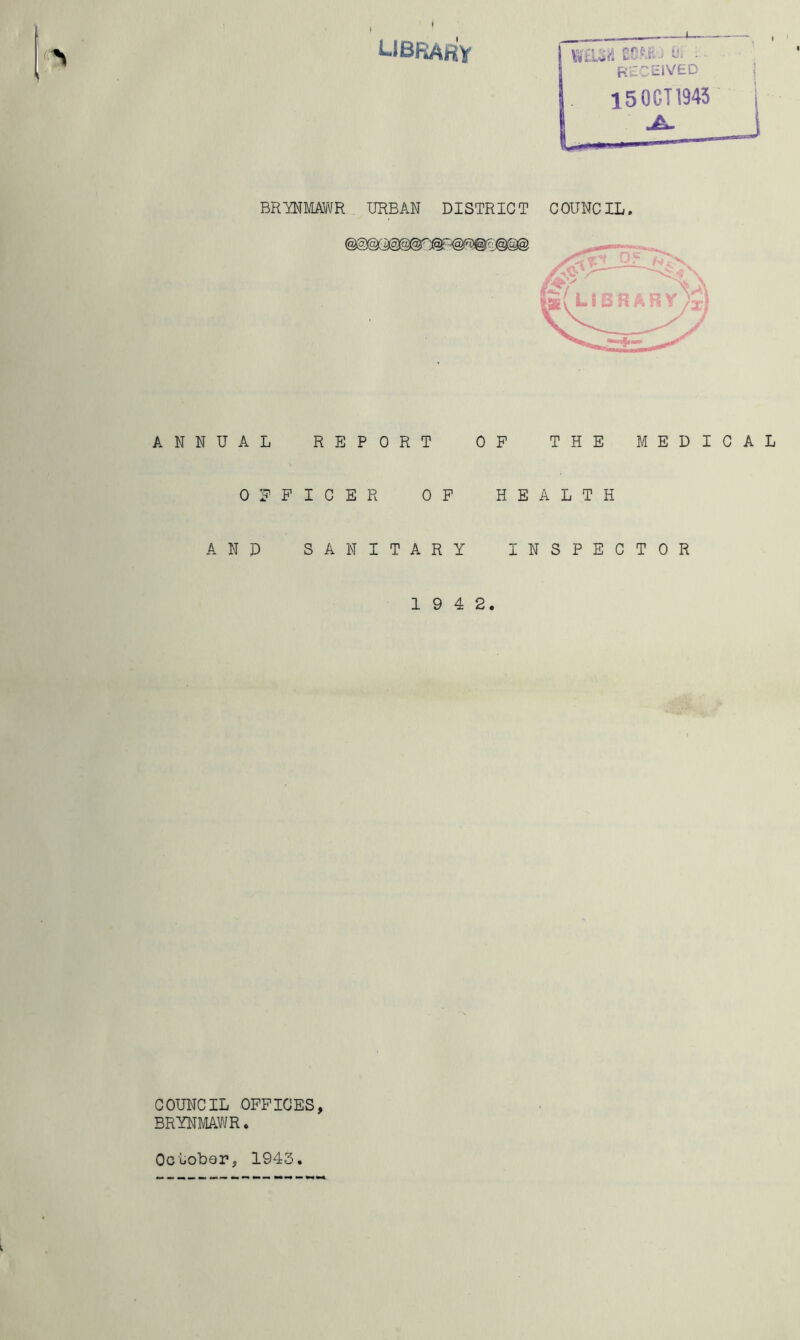t ubrary Z?Mj - received 15 OCT 1943 BRYNMAWR URBAN DISTRICT COUNCIL. ANNUAL REPORT OP THE MEDICAL OFFICER OP HEALTH AND SANITARY INSPECTOR 1 9 4 2. COUNCIL OFFICES, BRYNMAWR. October, 1945.