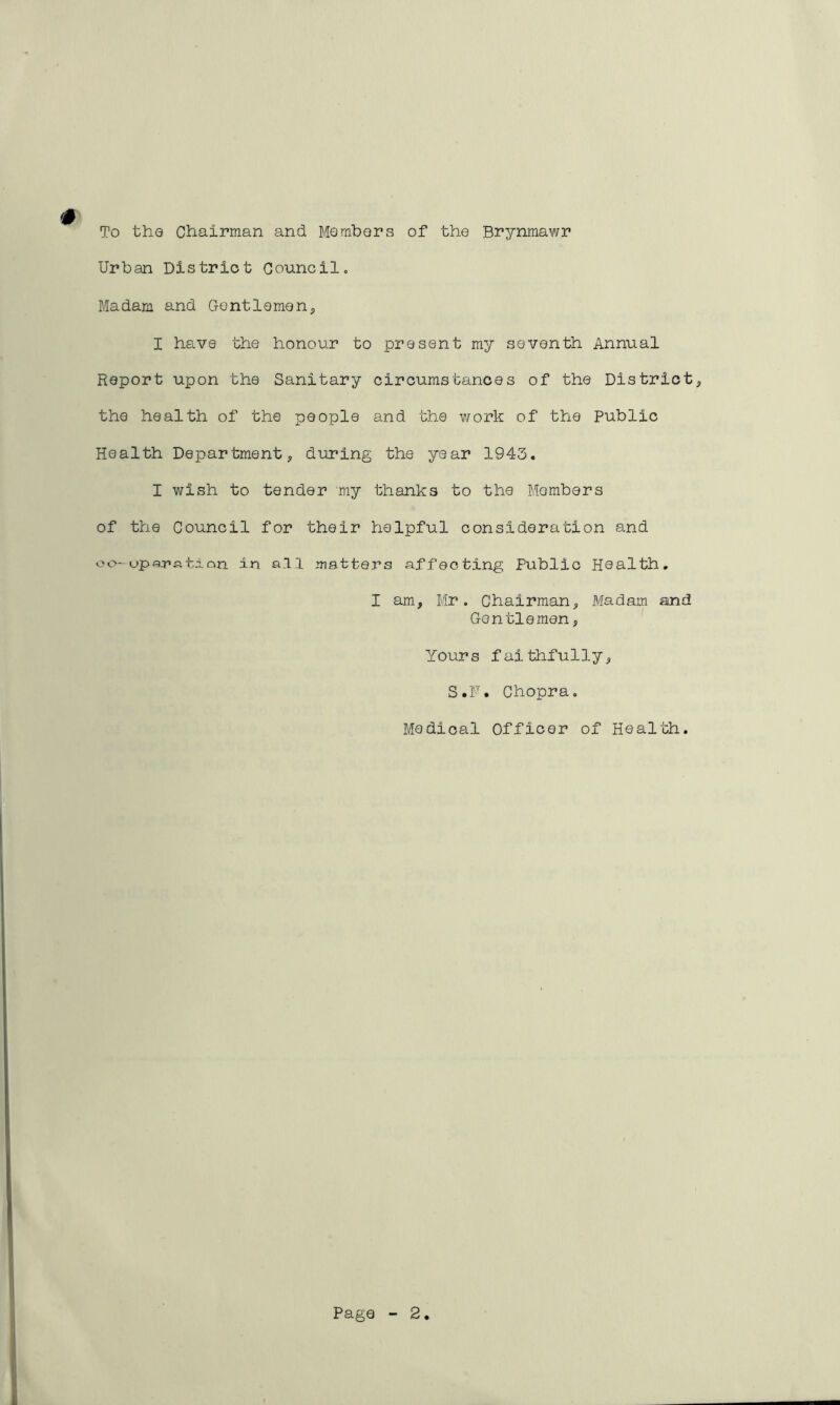 To the Chairman and Members of the Brynmawr Urban District Council, # Madam and Gentlemen, I have the honour to present my seventh Annual Report upon the Sanitary circumstances of the District, the health of the people and the work of the Public Health Department, during the year 1943. I wish to tender my thanks to the Members of the Council for their helpful consideration and oo-upwatian in a.11 matters affecting Public Health. I am, Mr. Chairman, Madam and Gentlemen, Yours faithfully, S.F. Chopra. Medical Officer of Health.