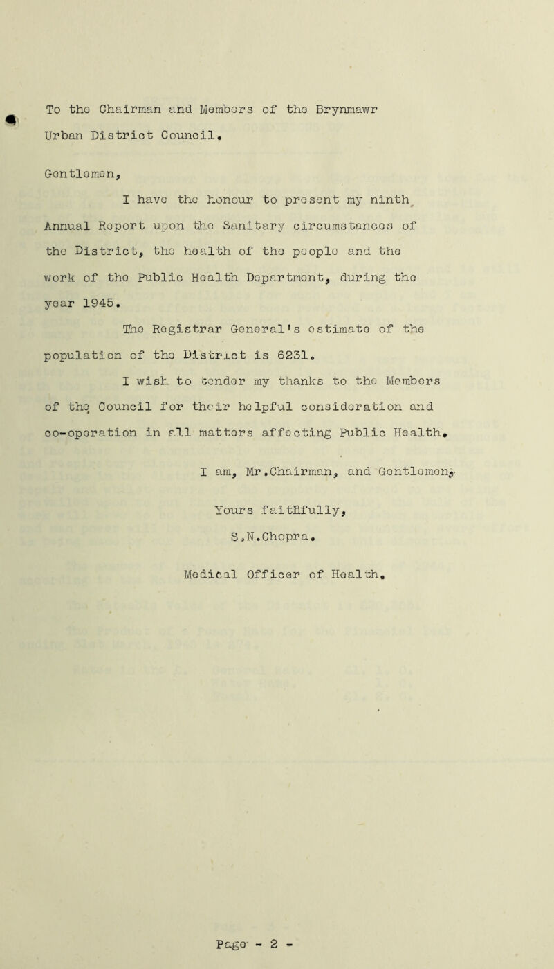 To tho Chairman and Members of tho Brynmawr Urban District Council. Gcntlomon, I have the honour to present my ninth Annual Report upon the Sanitary circumstances of the District, the health of tho people and tho work of tho Public Hoalth Department, during tho year 1945. Tho Registrar General’s estimate of the population of tho District is 6231. I wish to condor my thanks to the Members of the Council for their helpful consideration and co-oporation in all mattors affecting Public Health. I am, Mr.Chairman, and Gontlomon Yours faithfully, S J. Chopra. Medical Officer of Hoalth.