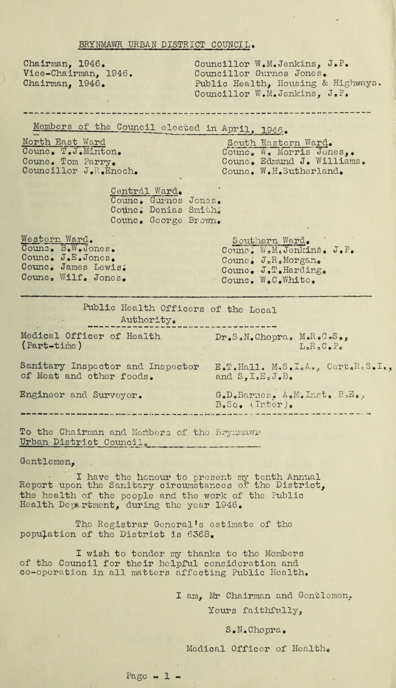 Chairman, 1946, Vice-Chairman, 1946, Chairman, 1946, Councillor W,M,Jenkins, J,P, Councillor Gurnos Jones. Public Health, Housing & Highways. Councillor W.M,Jenkins, J.P. Members of the Council elected in Anril North East Ward South Eastern Ward. Counc, T,J.Minton. Counc, Tom Parry, Councillor J.R.Enoch, Counc. W, Morris Junes,, Counc, Edmund J, Williams, Counc. W,II,Sutherland, Central Ward, Counc, Garnos Copnci Denias Counc, George Jones, Smithi Brown, Western Ward, Counc, B,W,Jones, Counc, J,E,Jones, Counc, James Lewisi Counc, Wilf, Jones. Southern Ward, Counc, W0M,JenkinS, J,P, Counci J„R8Morgan.' Counc, J,T,Harding, Counc, W,C,White, Public Health Officers of the Local Authority, Medical Officer of Health (Part-time) Dr,S,N.Chopra, M«R,C.S,, L*R a C,Pe Sanitary Inspector and Inspector E.T.Hall. M,S.ICA„, Ccrt„ReS,I,, of Meat and other foods, and S,IaEcJ',B. Engineer and Surveyor, G0D.Barnes, A.M,Inst, E^E«, B.Sc, winter). To the Chairman and Member3 of the Br^/iimawr Urban District Council, Gentlemen, I have the honour to present my tenth Annual Report upon the Sanitary circumstances of the District, the health of the people and the work of the Public Health Department, during the year 1946, The Registrar General!s estimate of the population of the District is 6368, I wish to tender my thanks to the Members of the Council for their helpful consideration and co-opcratj.on in all matters affecting Public Health, I am, Mr Chairman and Gentlemen, Yours faithfully, S,N,Chopra, Medical Officer of Health,