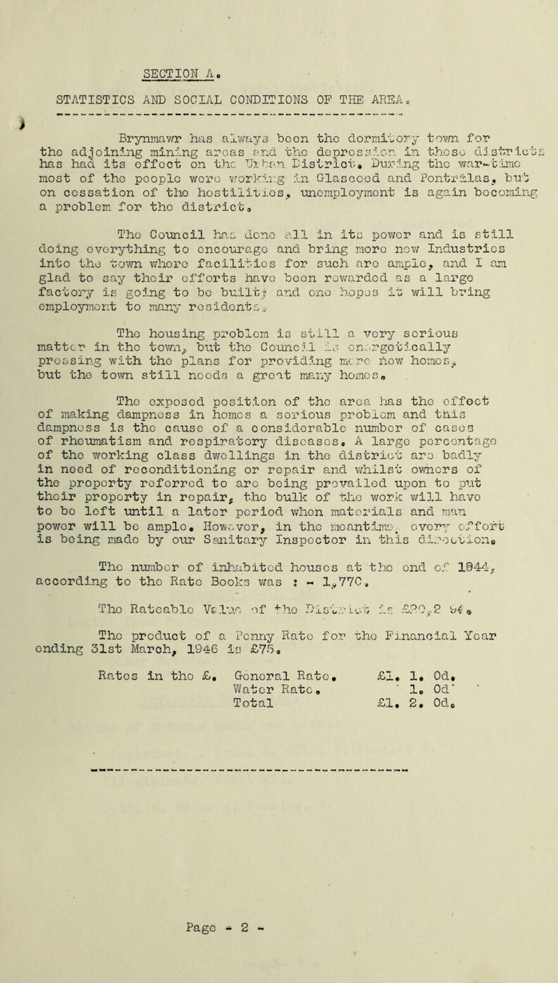 SECTION A STATISTICS AND SOCIAL CONDITIONS OF THE AREA« > Brynmawr has always boon the dormitory town for tho adjoining mining areas and the depression in these district has had its effect on the Urban District# During the war-time most of tho people were working in Glascood and Pontrilas, but on cessation of tho hostilities,, unemployment is again becoming a problem for the district# Tho Council has done all in its power and is still doing everything to encourage and bring more now Industries into the town whoro facilities for such are ample, and I am glad to say their efforts have been rewarded as a large factory is going to bo built? and one hopes it will bring employment to many residents- The housing problem Is still a very serious matter In tho town^ but the Council is energetically pressing with the plans for providing mere hew homes,, but the town still needs a great many homes,, The exposed position of the area has tho effect of making dampness in homes a sorious problem and this dampness is the cause of a considerable number of cases of rheumatism and respiratory diseases# A large percentage of tho working class dwellings in the district are badly in need of reconditioning or repair and whilst owners of the property referred to arc being prevailed upon to put their property in repair* the bulk of the work will have to be left until a later period when materials and man power will be ample* However, in tho meantime, every effort is being mado by our Sanitary Inspector in this di.?oction0 Tho number of inhabited houses at the end of 1044^ according to the Rate Books was : ~ 1^770# Tho Rateable Veluo of tho District Is £2 0y2 « The product of a Penny Rate for tho Financial Year ending 31st March, 1946 is £75# £1# 1# Od# ' 1# Od' £1# 2# 0d.c Rates in tho £# General Rate. Water Rate* Total