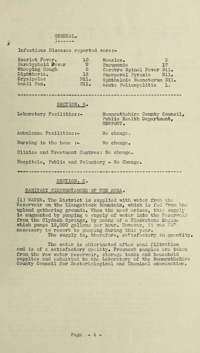 GENERAL ) Infectious Diseases reported were:- Scarlet Fever. 10 Paratyphoid $evcr 2 Whooping Cough 5 Diphtheria, 15 Erysipelas Nil Small Pox, Nil Mcasles, 3 Pneumonia 17 Ccrobro Spinal Fever Nil, Puorperal Pyrexia Nil, Ophthalmia Neonotorum Nil, Acute Poliomyelitis 10 SECTION. B, Laboratory Facilities:- Monmouthshire County Council, Public Health Department, NEWPORT. Ambulance Facilities?- No change0 Nursing in tho homo No change. Clinics and Treatment Centres? No change. Hospitals, Public and Voluntary - No Change, SECTION. C. SANITARY CIRCUMSTANCES OF THE AREA. (1) WATER, The District is supplied with water from eho Reservoir on the Llangattock Mountain, which is fed from tho upland gathering grounds. When tho need arises, this supply is augmented by pumping a supply of water into the Reservoir from the Clydach Springs, by means of a Elackstone Engine which pumps 12,000 gallons per hour. However, it was NOT necessary to resort to pumping during this year. The supply is, therefore, satisfactory in quantity, Tho water is chlorinated after sand filtration and is of a satisfactory quality. Frequent samples are taken from tho raw water reservoir, storage tanks and household supplies and submitted to tho Laboratory of the Monmouthshire County Council for Bacteriological and Chemical examinatione