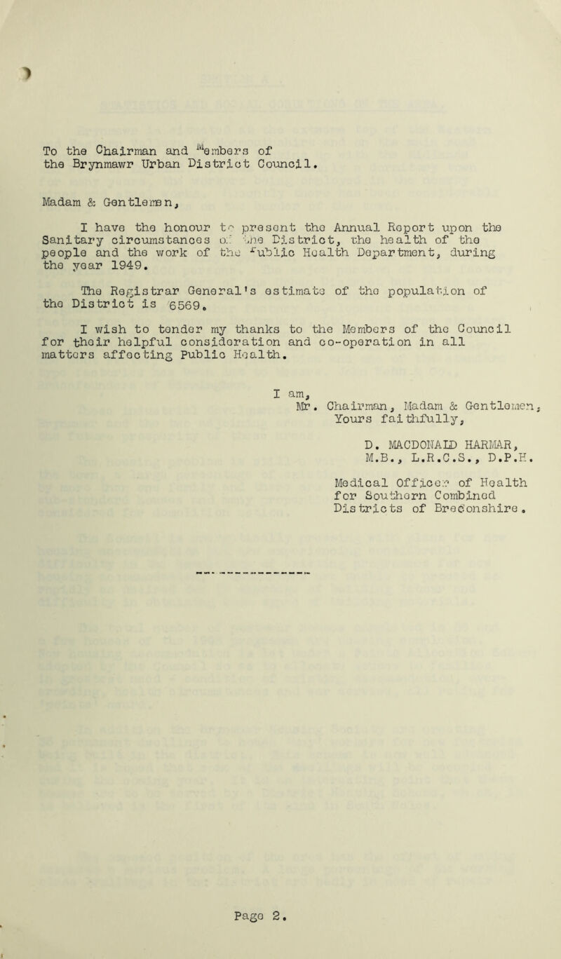 To the Chairman and iviembers of the Brynmawr Urban District Council > Madam & Gentleman, I have the honour to present the Annual Roport upon the Sanitary circumstances o:: the District, the health of the people and the work of the rublic Health Department, during the year 1949. The Registrar General’s estimate of the population of the District is 6569„ I wish to tender my thanks to the Members of the Council for their helpful consideration and co-operation in all matters affecting Public Health. I am, Mr. Chairman, Madam & Gentlemen Yours faithfully, D. MACDONALD HARMAR, M.B., L.R.C.S., D.P.H. Medical Officer of Health for Southern Combined Districts of Breconshire. Pago 2