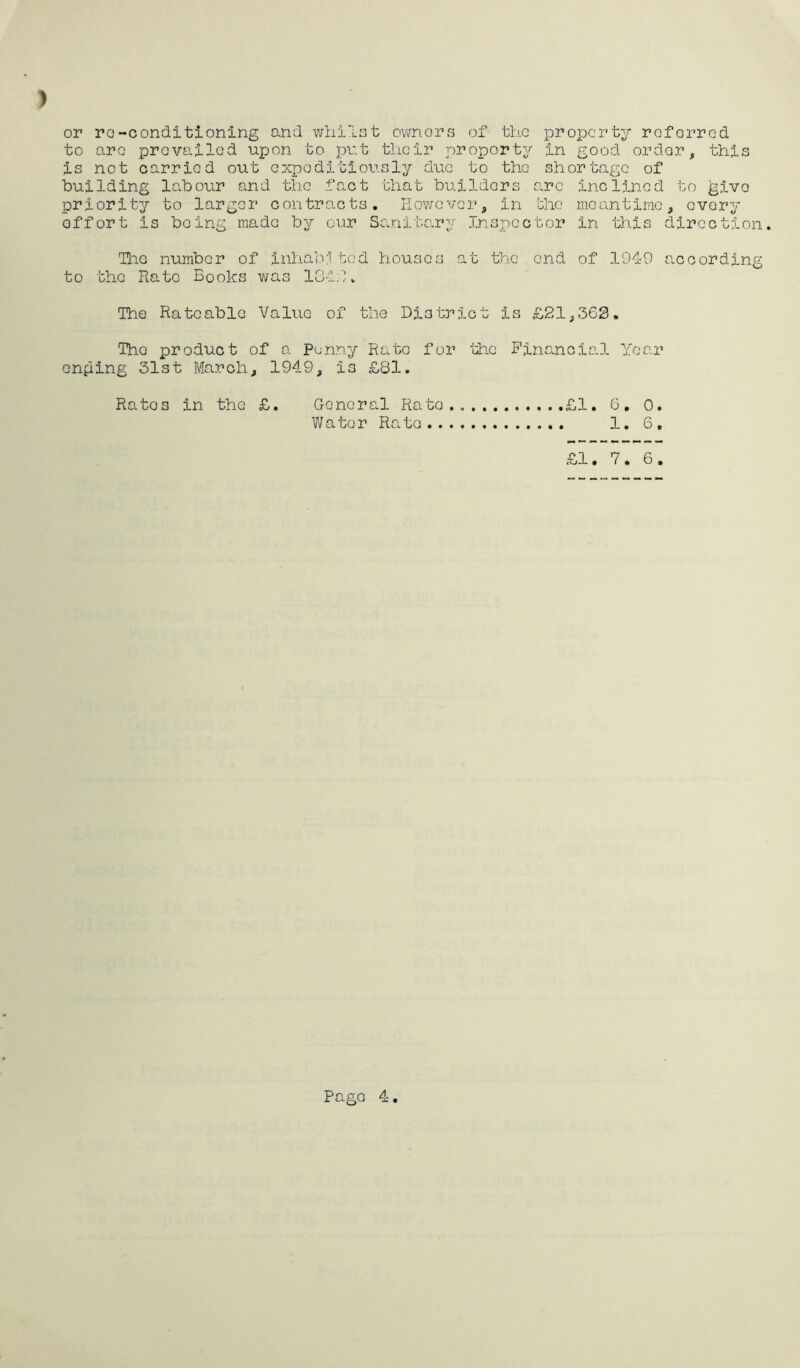 ) or ro-conditioning and whilst owners of the property referred to arc prevailed upon to put their property in good order, this is not carried out expeditiously due to the shortage of building labour and the fact that builders arc inclined to ^ivo priority to larger contracts. However, in the meantime, every effort is being made by our Sanitary Inspector in this direction. Ihc number of inhablted houses at the end of 1949 according to the Rate Books was 184.9. The Rateable Value of the District is £21,368. The product of a Punny Rato for the Financial Year enping 31st March, 1949, i3 £81. Ratos in the £. General Rato.. .£1. 6. 0. Water Rate 1. 6, £1. 7. 6.