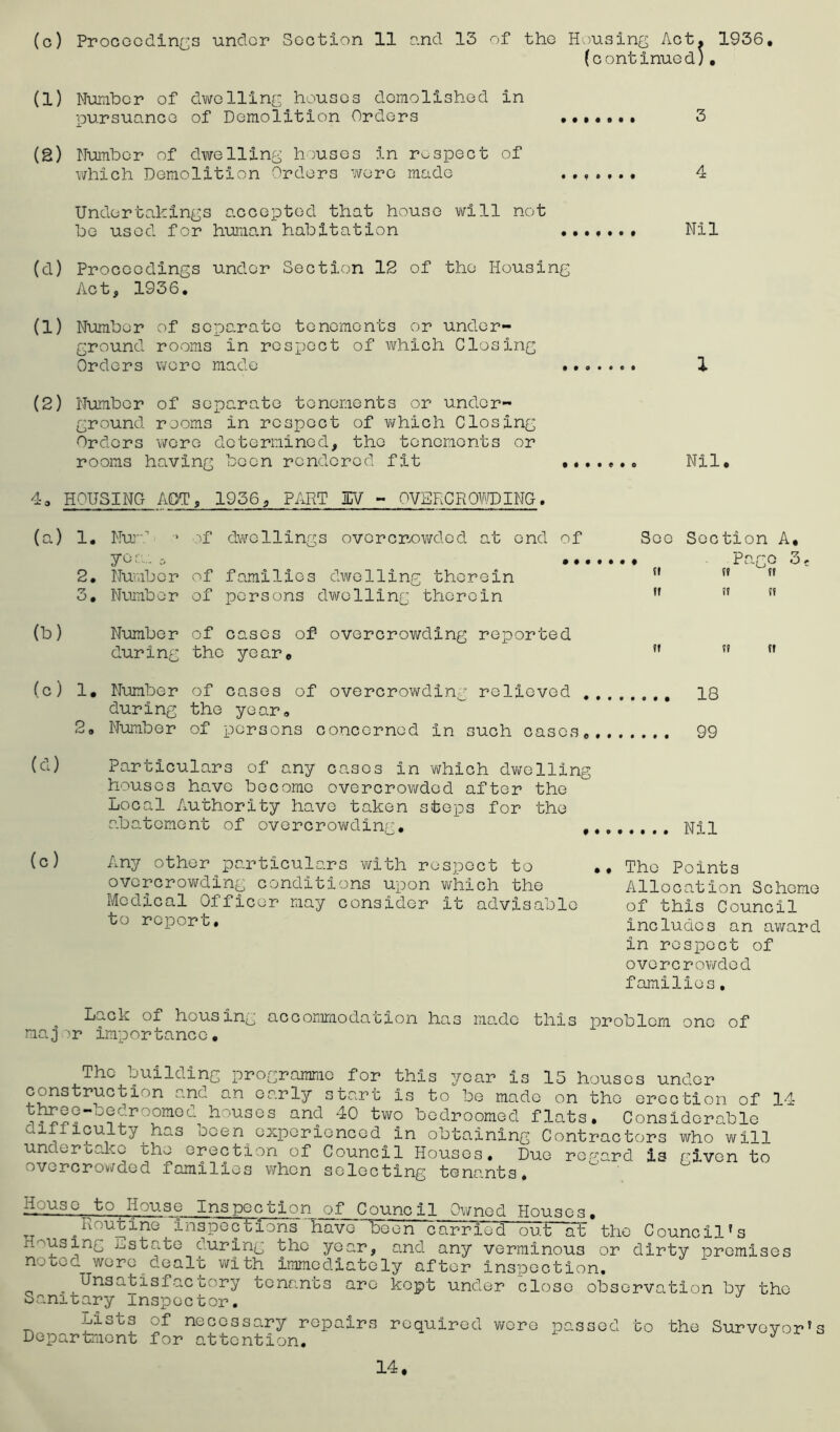 (continued;. (1) Number of dwelling houses demolished in pursuance of Demolition Orders 3 (g) Number of dwelling houses in respect of which Demolition Orders were made ....... 4 Undertakings accepted that house vail not be used for human habitation Nil (d) Proceedings under Section 12 of the Housing Act, 1936. (1) Number of separate tenements or under- ground rooms in respect of which Closing Orders were made 1 (2) Number of separate tenements or under- ground rooms in respect of which Closing Orders were determined, the tenements or rooms having been rendered fit Nil. 4. HOUSING APT, 1956, PART 3EV - OVERCROWDING, (a) 1. Nur.1 yea.. 0 2. Number 3. Number if dwellings ovorcrowded at end of See Section A, ••••••« Pago o; of families dwelling therein n ” tf of persons dwelling therein  ” 51 (b) Number of cases of overcrowding reported during the year. ?i t» tt (c) 1. Number during 2. Number of cases of overcrowding relieved the year, of persons concerned In such cases, 18 99 (cl) (c) Particulars of any cases in which dwelling houses have become overcrowded after the Local Authority have taken steps for the abatement of overcrowding. nii Any other particulars with respect to overcrowding conditions upon which the Medical Officer may consider it advisable to report. •• The Points Allocation Scheme of this Council includes an award in respect of overcrowded families, Lack of housing accommodation has made this problem one of maj ir imp or tanc c. The building programme for this year is 15 houses under construction and an early start Is to be made on the erection of 14 houses an(J 40 two bedroomed flats. Considerable uihlculty has ocen experienced in obtaining Contractors who will underuakc the erection of Council Houses, Duo regard is riven to overcrowded families when selecting tenants. House to House Inspection of Council Owned Houses. TT „u utine inspections have been carried out at the Council's Housing hstate during the year, and any verminous or dirty premises nouec. wore dealt with immediately after inspection, ^ Unsatisfacbory tenants arc kept under close observation by the Sanitary inspector. -Lasts of necessary repairs required wore passed to the Surveyor’s Department for attention. J 14.