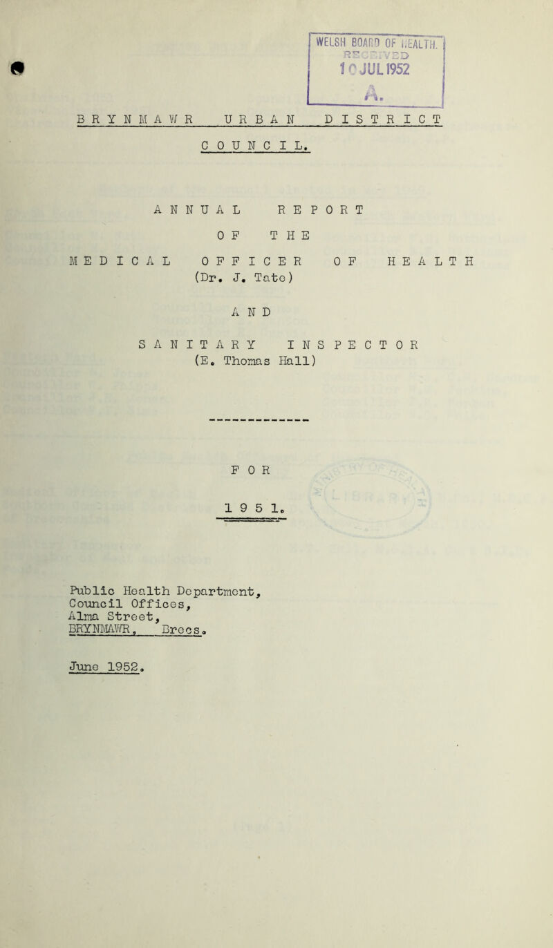 jr*  - 10 JUL1952 h. B R Y N M A W R URBAN DISTRICT COUNCIL. ANNUAL REPORT OF THE MEDICAL OFFICER OF HEALTH (Dr. J. Tate) AND SANITARY INSPECTOR (E. Thomas Hall) FOR 19 5 1. Public Health Department, Council Offices, Alma Street, BRYNMAWR, Drees. J-une 1952