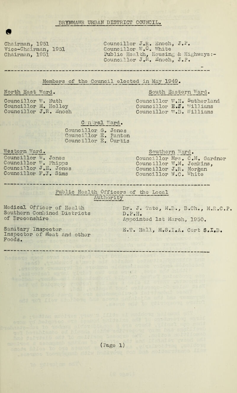 9 BRXHMAWR URBAN DISTRICT COUNCIL Chairman, 1951 Vice-Chairman, 1951 Chairman, 1951 Councillor J.R. Enoch, J.P. Counc 11 lor W.C . ?.rhite Public Health, Housing & Highwayss- Councillor J.R, Hnoch, J.P, Members of the Council elected North East Ward. South Eastern Ward. Councillor W» Nuth Councillor M. Holley Councillor J.R. Enoch Councillor W*H. Sutherland Councillor E.J. williams Councillor W.B. Williams C'Ui^.ral Ward. Councillor G, Jones Councillor E. Panton Councillor E. Curtis Western Ward, Councillor W. Jones Councillor W. Phipps Councillor J.E. Jones Councillor F.J, Sims Southern Ward. Councillor Mrs. C.M. Gardner Councillor W.M, Jenkins, Councillor J.R. Morgan Councillor W.C. White Public Health Officers of the Local Authority’ Medical Officer of Health Southern Combined Districts of Breconshire Dr. J. Tate, M.B., B.Ch., M.R.C.P. D.P.H. Appointed 1st March, 1950, Sanitary inspector E.T. Hall, M.S.I.A. Cert S.X.B. Inspector of Meat and other Foods.