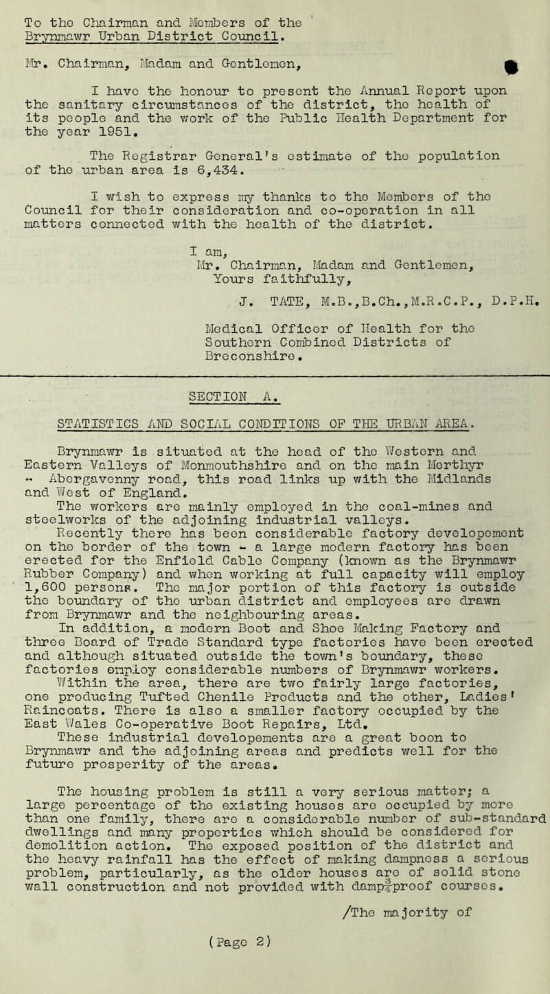 To the Chairman and Members of the Brynmawr Urban District Council. Mr. Chairman, Madam and Gentlemen, £ I have the honour to present the Annual Report upon the sanitary circumstances of the district, the health of its people and the work of the Public Health Department for the year 1951. The Registrar General's estimate of the population of the urban area is 6,434. I wish to express my thanks to the Members of the Council for their consideration and co-operation in all matters connected with the health of the district. I am, Mr. Chairman, Madam and Gentlemen, Yours faithfully, J. TATE, M.B*,B.Ch.,M.R.C.P., D.P.H, Medical Officer of Health for the Southern Combined Districts of Breconshire• SECTION A. STATISTICS AND SOCIAL CONDITIONS OF THE URBAN AREA. Brynmawr is situated at the head of the Western and Eastern Valleys of Monmouthshire and on the main Merthyr ” Abergavenny road, this road links up with the Midlands and West of England. The workers are mainly employed in the coal-mines and steelworks of the adjoining industrial valleys. Recently there has been considerable factory developemcnt on the border of the town - a large modern factory has been erected for the Enfield Cable Company (known as the Brynmawr Rubber Company) and when working at full capacity will employ 1,600 persons. The major portion of this factory is outside the boundary of the urban district and employees are drawn from Brynmawr and the neighbouring areas. In addition, a modern Boot and Shoe Making Factory and three Board of Trade Standard type factories have been erected and although situated outside the town’s boundary, these factories employ considerable numbers of Brynmawr workers. Within the area, there are two fairly large factories, one producing Tufted Chenile Products and the other. Ladies 1 Raincoats. There is also a smaller factory occupied by the East Wales Co-operative Boot Repairs, Ltd. These industrial developements are a great boon to Brynmawr and the adjoining areas and predicts well for the future prosperity of the areas. The housing problem is still a very serious matter; a large percentage of the existing houses are occupied by more than one family, there are a considerable number of sub-standard dwellings and many properties which should be considered for demolition action. The exposed position of the district and the heavy rainfall has the effect of making dampness a serious problem, particularly, as the older houses are of solid stone wall construction and not provided with dampf-proof courses. /The majority of