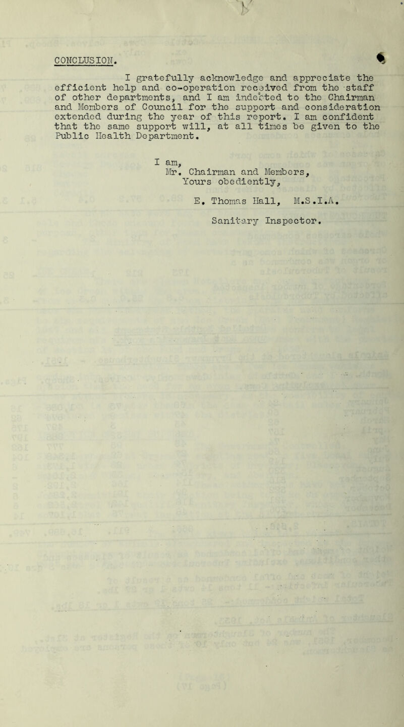 CONCLUSION. % I gratefully acknowledge and appreciate the efficient help and co-operation received from the staff of other departments, and I am indebted to the Chairman and Members of Council for the support and consideration extended during the year of this report. I am confident that the same support will, at all times be given to the Public Health Department. I am, Mr. Chairman and Members, Yours obediently, E, Thomas Hall, M.S.I.A. Sanitary Inspector.