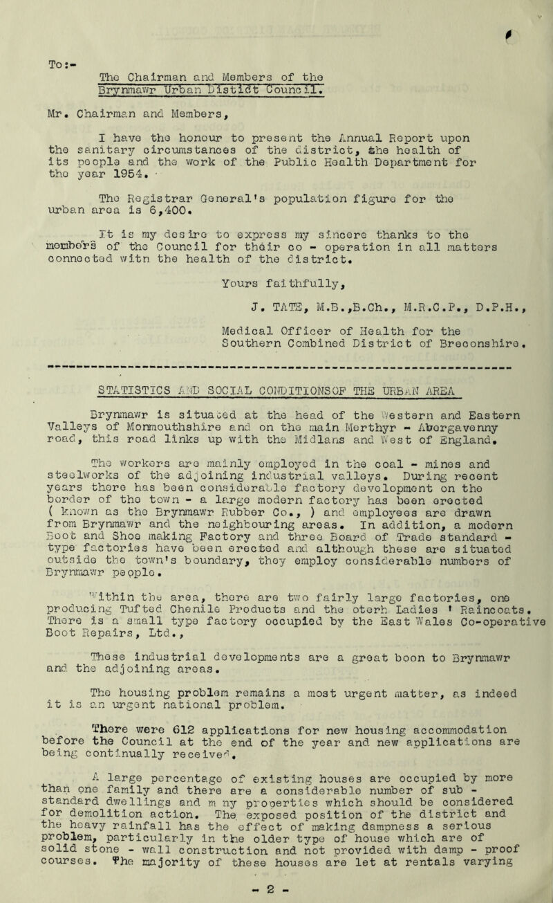 To Tho Chairman and Members of the Brynmawr Urban Distl.dt Council. Mr. Chairman and Members, I have the honour to present the Annual Report upon the sanitary oircumstances of the district, the health of its poople and the work of the Public Health Department for tho year 1954. • Tho Registrar Generalfs population figure for tho urban aroa is 6,400. It is my desire to express my sincere thanks to the momborr's of the Council for their co - operation In all matters connected witn the health of the district. Yours faithfully, J. TATE, M.B.,B.Ch., M.R.C.P., D.P.H., Medical Officer of Health for the Southern Combined District of Breoonshire, STATISTICS AND SOCIAL CONDITIONSOF THE URBAN AREA Brynmawr is situated at the head of the Western and Eastern Valleys of Monmouthshire and on the main Merthyr - Abergavenny road, this road links up with the Midlans and West of England. The workers are mainly employed in the coal - mines and steelworks of the adjoining industrial valleys. During recent years there has been considerable factory development on tho border of tho town - a large modern factory has been erected ( known a3 the Brynmawr Rubber Co., ) and employees are drawn from Brynmawr and the neighbouring areas. In addition, a modern Boot and Shoe making Factory and three Board of Trade standard - type factories have been erected and although bhese are situated outside tho town’s boundary, they employ considerable numbers of Brynmawr pe pplo. 1>vithin the area, there are two fairly large factories, one producing Tufted Chenile Products and the oterh Ladies f Raincoats. There is a small type factory occupied by the East Wales Co-operative Boot Repairs, Ltd., These industrial developments are a groat boon to Brynmawr and the adjoining areas. Tho housing problem remains a most urgent matter, as indeed it is an urgent national problem. There were 612 applications for new housing accommodation before the Council at the end of the year and new applications are being continually received. A large percentage of existing houses are occupied by more than one family and there are a considerable number of sub - standard dwellings and m ny properties which should be considered for demolition action. The. exposed position of the district and the heavy rainfall has the effect of making dampness a serious problem, particularly in the older type of house which are of solid stone - wall construct ion and not provided with damp - proof courses. The majority of these houses are let at rentals varying