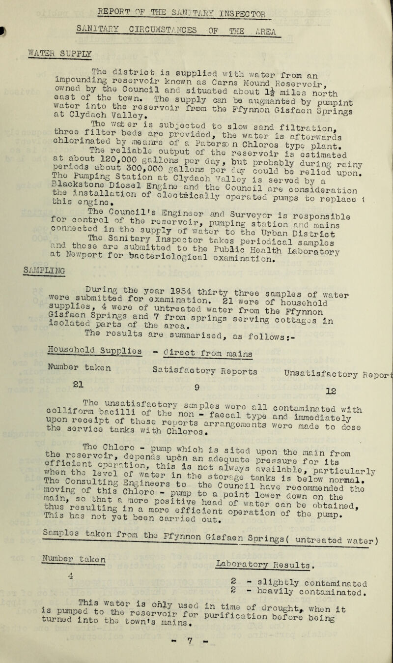 REPORT OF THE SANITARY INSPECTOR SANITARY CIRCUMSTANCES OF THE AREA WATER SUPPLY The district is supplied with water from an impounding reservoir known as Cams Mound Reservoir Jy tho Council and situated about l£ miles no^th f the town. The supply can be augmanted by pumpint It ClydaoS vIlAy!erV°ir th9 Pfynnon Glsfaen ^inga three fJ iS 3ub^ecbGd to slow sand filtration, hree.filter beds are provided, the water is afterwards chlorinated by me a nr a of a Paterson Chloros type plant. at about 120Qnnnblei ?utput of..thQ reservoir is estimated periods -boSt^300S000°cnoi?°r day' but Pr^ly during rainy periods aDout 600,000 gallons per day could be relied noon The Pumping Station at Clydach Valley is served by a C°UCil a™ -Oration this elg^nof olootnoally operated pumps to replace i for contrnlCofnfH'S Ensin?or and Surveyor is responsible AAAted A AV reservoir, pumping station and mains con.wOeed in the supply of water to the Urban District , ,, Sanitary Inspector takes periodical samnloq lfNevAohafASwAt?C\t°-th? PUbM° Health ‘Laboratory z wo^port for bacteriological examination. SAMPLING wore suSthhAAye°ILi9nftio“rll^e9 Tlo^olT^ supplies 4 were of untreated water Ihe Pflmln ssis-vsisr^7 £e°rprlnss The results are summarised, as followsj- Household Supplies - direct from mains Number taken 21 Satisfactory Reports 9 Unsatisfactory Repor 12 colliformAacillRA° AAnon* -1faeoal°type ?lth the^oseAAA^^oALrSplAfn Aiello Tc?iSom when the llAl ‘of °water1in1thl°ttalways . availabl° * particularly The Consulting 1f? ?i_3bo:raSe tanks is below normal. moving of this Chloro Sn!° Jhe Cou!?cil havG recommended tho mn n ha vj 1 Chloro - pump to a point lower down on the 111X0 Qt-s not yet been carried out. pump Sonplos taken from the Ffynnon Gisfaen Springs ( untreated water) Number taken Laboratory Results. A \X 2 2 - slightly contaminated - heavily contaminated. This water is only used is pumped to the reservoir for turned into the town^s mains. in time of drought* when it purification before being