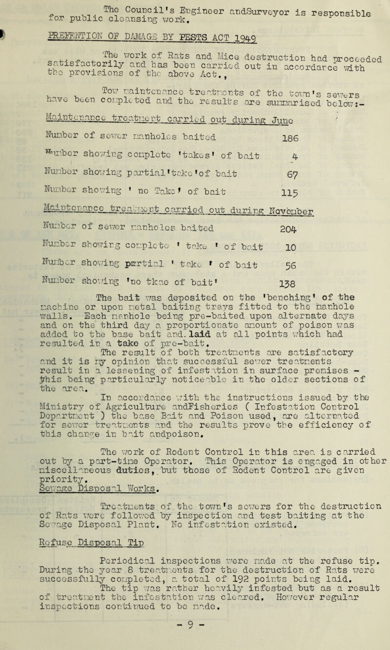 I The Council's Engineer andSurveyor is responsible for public cleansing work. * PREVENTION OF DAMAGE BY PESTS ACT 1949 The satisfactorily the provisions i/oik of Rats and Mice destruction had proceeded and has been carried out in accordance with of the above Act., To'7 maintenance treatments of the town's severs have been completed and the results are sunnarised below ;- jjiliktiuance trea.tricr.t carried out during June Number of sewer manholes baited 186 dumber showing complete 'takes' of bait 4 Number showing partial*take'of bait 67 Number showing ’ no Take t of bait 115 v310n~b carried out during Nqvember Number of sewer manholes baited 204 Number showing complete ' take * of bait 10 Number showing partial » take * of bait 56 Number shoving Tno tkae of bait' 138 The bait was deposited on the 'benching' of the machine or upon metal baiting trays fitted to the manhole walls. Each manhole being pre-baited upon alternate days and on the third day 0. proportionate amount of poison was added to the base bait and.laid at all points which had resulted in a take of pre-bait. The result of both treatments are satisfactory and it is my opinion that successful sewer treatments result in a lessening of infestation in surface premises - Jrhis being particularly noticeable in the older sections of the area. In accordance with the instructions issued by the Ministry of Agriculture andFisheries ( Infestation Control Department ) the base Bait and Poison used, are alternated for sewer treatments and the results prove the efficiency of this change in bait andpoison. The work of Rodent Control in this area is carried out by a part-time Operator. This Operator is eng .aged in other miscellaneous duties,.but those of Rodent Control are given priority. Sewage Disposal Works. Treatments ox the town's sewers for the destruction of Rats were followed by inspection and test baiting at the Sewage Disposal Plant. No infestation existed. Refuse Disposal Tin Periodical inspections were na.de at the refuse tip. During the year 8 treatments for the destruction of Rats were successfully completed, a total of 192 points being laid. The tip was rather heavily infested but as a result of treatment the infestation was cleared. However regular inspections continued to bo made.
