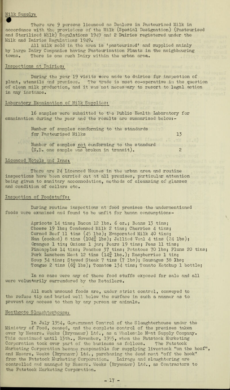 Milk Supply; There are 9 persons licenced as Dealers in Pasteurised Milk in accordance with the provisions of the Milk (Special Designation) (Pasteurised and Sterilised Milk) Regulations 1949 and 2 Dairies registered -under the Milk and Dairies Regulations 1949* All milk sold in the area is 'pasteurised* and supplied mainly by large Dairy Companies having Pasteurisation Plants in the neighbouring towns. There is one such Dairy within the urban area. Inspections at Dairies: During the year 19 visits wore made to dairies fqr inspection of plant, utensils and premises. The trade is most co-operative in the question of clean milk production, and it was not necessary to resort to legal action in any instance. Laboratory Examination of Milk Supplies*. 16 samples were submitted to the Public Health Laboratory for examination during the year .and the results are summarised below:- Number of samples conforming to the standards for Pasteurised Milks 13 Number of samples no_t conforming to the standard (N.B, one sample was broken in transit), 2 Licenced Hotels and Innss There ore 24 Licenced Houses in the urban area and routine inspections have been carried out at all premises, particular attention being given to sanitary accommodation, methods of cleansing of glasses and condition of cellars etc. Inspection of Foodstuffs: During routine inspections at food premises the undermentioned foods were examined and found to be unfit for human consumption:- Apricots 14 tins; Bacon 12 lbs. 6 oz.; Beans 13 tins; Cheese 19 lbs; Condensed Milk 2 tins; Cherries 4 tins; Corned Beef 11 tins (45 lbs); Evaporated Milk 40 tins; Ham (cooked) 8 tins (IO4-4 lbs); Jellied Veal 4 tins (24 lbs); Oranges 1 tin; Onions 1 jar; Pears 19 tins; Peas 11 tins; Pineapples 14 tins; Peaches 37 tins; Potatoes 70 lbs; Plums 20 tins; Pork Luncheon Meat 12 tins (14-4 lbs,); Raspberries 1 tin; Soup 34 tins; Stewed Steak 7 tins (7 lbs); Sausages 38 lbs; Tongue 2 tins (6f- lbs); Tomatoe 134 tins; Tomato Ketchup 1 bottle; In no case were any of these food stuffs exposed for sale and all were voluntarily surrendered by the Retailers. All such unsound foods are, under strict control, conveyed to the refuse tip and baried well below the surface in such a manner as to prevent any access to them by any person or animals. Heathcote Slaughterhouse: In July 1954» Government Control of the Slaughterhouse under the Ministry of Food, ceased, and the complete control of the premises taken over by Messrs. Weeks (Brynma\/r) Ltd., as a Wholesale M°at Supply Company. This continued until 13th., November, 1955* when the Fatstook Marketing Corporation took over part of the business as follows. The Fatstock Marketing Corporation became responsible for supplying livestock on the hoof, and Messrs. Weeks (Brynmawr) Ltd,, purchasing the dead me.at off the hook from the Fatstock Marketing Corporation, Lairage and slaughtering are controlled and managed by Messrs. Weeks (Brynmawr) Ltd., as Contractors to the Fatstock Marketing Corporation.