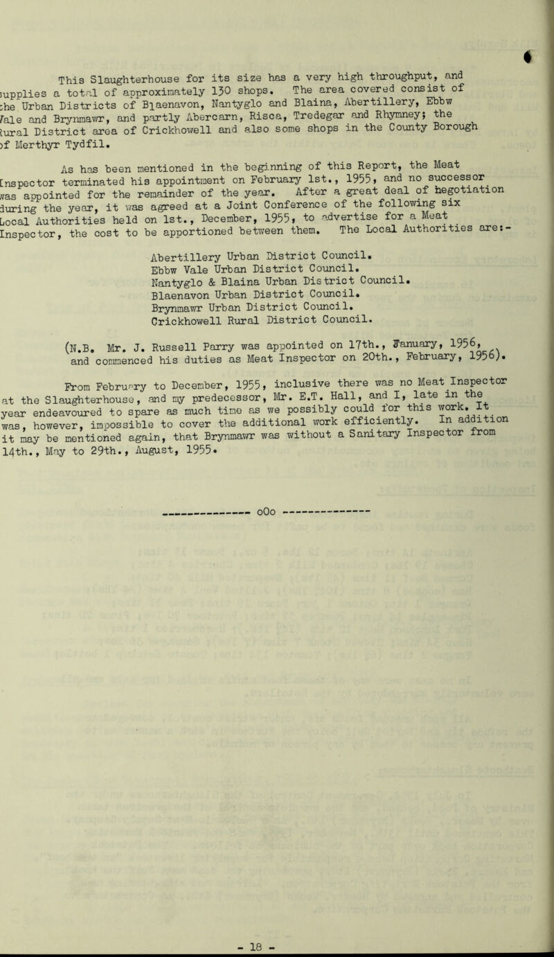f This Slaughterhouse for its size has a very high throughput, and supplies a total of approximately 130 shops. The area covered consist of ;he Urban Districts of Biaenavon, Nantyglo and Blaina, Abertillery, Ebbw rale and Brynmawr, and partly Abercarn, Risca, Tredegar and Rhymney; the tural District area of Crickhowell and also some shops in the County Borough >f Merthyr Tydfil. As has been mentioned in the beginning of this Report, the Meat [nspector terminated his appointment on February 1st., 1955, and no successor. nas appointed for the remainder of the year. After a great deal of negotiation during the year, it was agreed at a Joint Conference of the following six Local Authorities held on 1st., December, 1955, to advertise for a Meat Inspector, the cost to be apportioned between them. The Local Authorities are:- Abertillery Urban District Council. Ebbw Vale Urban District Council. Nantyglo & Blaina Urban District Council. Biaenavon Urban District Council. Brynmawr Urban District Council. Crickhowell Rural District Council. (N.B. Mr. J. Russell Parry was appointed on 17th., January, 1956, and commenced his duties as Meat Inspector on 20th., February, 1956). From February to December, 1955, inclusive there was no Meat Inspector at the Slaughterhouse, and my predecessor, Mr. E.T. Hall, and I, late in the year endeavoured to spare as much time as we possibly could.ior this work, was, however, impossible to cover the additional work efficiently. n a i ion it may be mentioned again, that Brynmawr was without a Sanitary Inspector from 14th., May to 29th., August, 1955* oOo