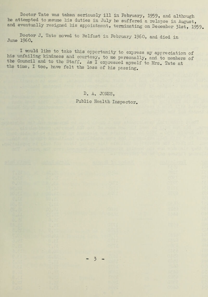 he attempted to xesume his duties in uuly he suffered a relapse in August, and eventually resigned his appointment, terminating on December 31st, 1959. Doctor J. Tate moved to Belfast in February I960, and died in Juno I960. I would like to take this opportunity to express my appreciation of Lis unfailing kindness and courtesy, to me personally, and to members of the Council and to the Staff. As I expressed myself to Mrs. Tate at the time, I too, have felt the loss of his passing. D. A. JONES, Public Health Inspector. 3