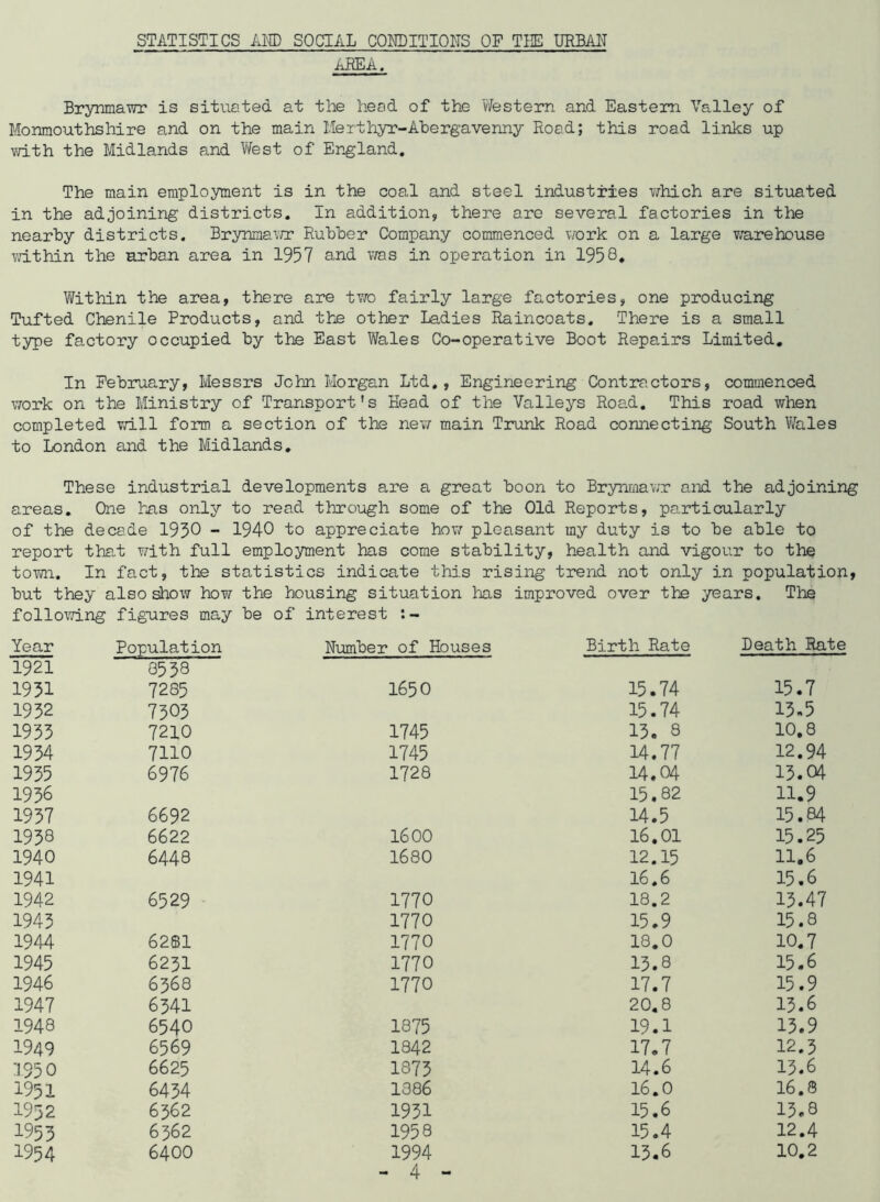 STATISTICS AND SOCIAL CONDITIONS OF THE URBAN AREA. Brynmawr is situated at the head of the Western and Eastern Valley of Monmouthshire and on the main Merthyr-Abergavenny Road; this road links up with the Midlands and West of England. The main employment is in the coal and steel industries which are situated in the adjoining districts. In addition, there are several factories in the nearby districts. Brynmawr Rubber Company commenced work on a large warehouse within the urban area in 1957 and was in operation in 1958. Within the area, there are two fairly large factories, one producing Tufted Chenile Products, and the other Ladies Raincoats. There is a small type factory occupied by the East Wales Co-operative Boot Repairs Limited. In February, Messrs John Morgan Ltd., Engineering Contractors, commenced work on the Ministry of Transport's Head of the Valleys Road. This road when completed will form a section of the new main Trunk Road connecting South Wales to London and the Midlands. These industrial developments are a great boon to Brynmawr and the adjoining areas. One has only to read through some of the Old Reports, particularly of the decade 1950 - 1940 to appreciate how pleasant my duty is to be able to report that with full employment has come stability, health and vigour to the town. In fact, the statistics indicate this rising trend not only in population, but they also show how the housing situation has improved over the years. The following figures may be of interest Year Population Number of Houses Birth Rate Death Rate 1921 3558 1951 7285 1650 15.74 15.7 1952 7505 15.74 15.5 1955 7210 1745 15. 8 10.8 1954 7110 1745 14.77 12.94 1955 6976 1728 14.04 15.04 1956 15.82 11.9 1957 6692 14.5 15.84 1958 6622 1600 16,01 15.25 1940 6448 1680 12.15 11.6 1941 16.6 15.6 1942 6529 1770 18.2 15.47 1945 1770 15.9 15.8 1944 6281 1770 18.0 10.7 1945 6251 1770 15.8 15.6 1946 6368 1770 17.7 15.9 1947 6541 20.8 15.6 1948 6540 1875 19.1 15.9 1949 6569 1842 17.7 12.5 1950 6625 1875 14.6 15.6 1951 6454 1386 16.0 16.8 1932 6562 1951 15.6 15.8 1955 6562 1958 15.4 12.4 1954 6400 1994 15.6 10.2