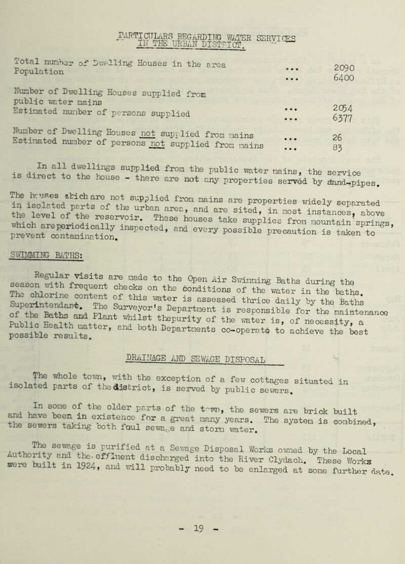 PARTICNLARS REGARDING WATER SERVICES IN THE URBAN DISTRICT Total number of Dwelling Houses in the area Population Hunber of Dwelling Houses supplied from public water mains Estimated number of persons supplied Number of Dwelling Houses not supplied from mains Estimated number of persons not supplied from mains 2090 6400 2C54 6377 26 83 . j •In +1} d^ni^s suPPlied Prom the public water mains, the service irect to the house - there are not any properties served by dand^pipes. fr°D nal1 are widely separated t e|ver0V; pre1venroo^i^oilnSPe0ted’ * ^ Precaution is taken to ’ STEMMING BATHS: sea^on6|ithrf-SS:LtS+ai,n nfde t0 th® °pen Air SvrLnnin& Baths during the £-> th freq^ent checks on ^he conditions of the water in the baths qh ^?riJe ?°nt®nt of this TOter is assessed thrice daily by the Baths ffP“^d ll ^Trri^Part-nt is responsible L/the mSntenance J Whll3t tteP^y of the water is, of necessity, a possible results. **’ °°th Departnents co-operate to achieve the best DRAINAGE AND SEWAGE DISPOSAL ™ho}e ^dtk the exception of a few cottages situated in isolated parts of the district, is served by public sewers, ori. 'In S°ne °f the older Parts of the to to , the sewers are brick built o.nd have been m existence for a great many years. The system is combined, the sewers taking both foul sewage and storm water. , ,, Th!r sewO-ge is purified at a Sewage Disposal Works owned by the Local were0builta^n discharSed into the River Clydach. These Works 9 4, and will probably need to be enlarged at some further date.