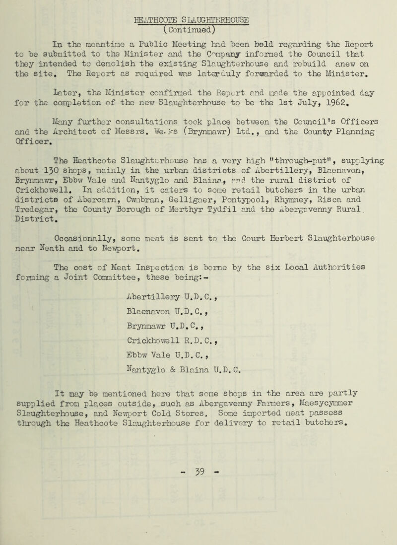 HEATHCOTE SLAUGHTERHOUSE (Continued) In the meantime a Public Meeting had been held regarding the Report to be submitted to the Minister and the Company informed the Council that they intended to demolish the existing Slaughterhouse and rebuild anew on the site. The Report as required was laterduly forwarded to the Minister. Later, the Minister confirmed the Report and made the appointed day for the completion of the new Slaughterhouse to be the 1st July, 1962. Many further consultations took place between the Council's Officers and the Architect of Messrs. Yferks (Brynmawr) Ltd., and the County Planning Officer. The Heathcote Slaughterhouse has a very high through-put, supplying about 130 shops, mainly in the urban districts of Abertillery, Blaenavon, Brynna,wr, Ebbw Vale and Nantyglo and Blaine, and the rural district of Crickhowell. In addition, it caters to some retail butchers in the urban districts of Abercarn, Cwmbran, Gelligaer, Pontypool, Rhymney, Risca and Tredegar, the County Borough of Merthyr Tydfil and the Abergavenny Rural District. Occasionally, some neat is sent to the Court Herbert Slaughterhouse near Neath and to Newport. The cost of Meat Inspection is borne by the six Local Authorities feming a Joint Committee, these being:- Abertillery U.D.C., Blaenavon U.D.C., Brynmawr U.D.C., Crickhowell R.D.C., Ebbw Vale TJ.D. C. , Nantyglo & Biaina U.D.C. It ma,y be mentioned here that some shops in the area are partly supplied from places outside, such a.s Abergavenny Farmers, Maesycynmer Slaughterhouse, and Newport Cold Stores, Some imported meat passess through the Heathcote Slaughterhouse for delivery to reta.il butchers. 59