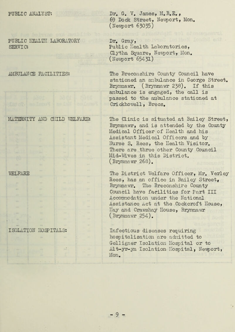 PUBLIC ANALYST: Dr, G. V, James, M.B.E, , 69 Dock Street, Newport, Mon, (Newport 63035) PUBLIC HEALTH LABORATORY SERVIC: Dr, Gray, Public Health Laboratories, Clytha Square, Nev/port, Mon. (Newport 65431) AMBULANCE FACILITIES: The Breconshire County Council have stationed an ambulance in George Street. Brynmavra*. (Brynmawr 238). If this ambulance is engaged, the call is passed to the ambulance stationed at Crickhowell, Brecs. MATERNITY AND CHILD WELFARE: The Clinic is situated at Bailey Street, Brynmawr, and is attended by the County Medical Officer of Health and his Assistant Medical Officers and by Nurse S. Rees, the Health Visitor. There are three other County Council Mid-Wives in this District. (Brynmawr 268). WELFARE The District V/elfare Officer, Mr. Verley Rees, has an office in Bailey Street, Brynmawr. The Breconshire County Council have facilities for Part III Accommodation under the National Assistance Act at the Cockcroft House, Ilay and Crawshay House, Brynmawr (Brynmawr 254). ISOLATION HOSPITALS: Infectious diseases requiring hospitalisation are admitted to Gelligaer Isolation Hospital or to Alt-yr-yn Isolation Hospital, Newport, Mon.