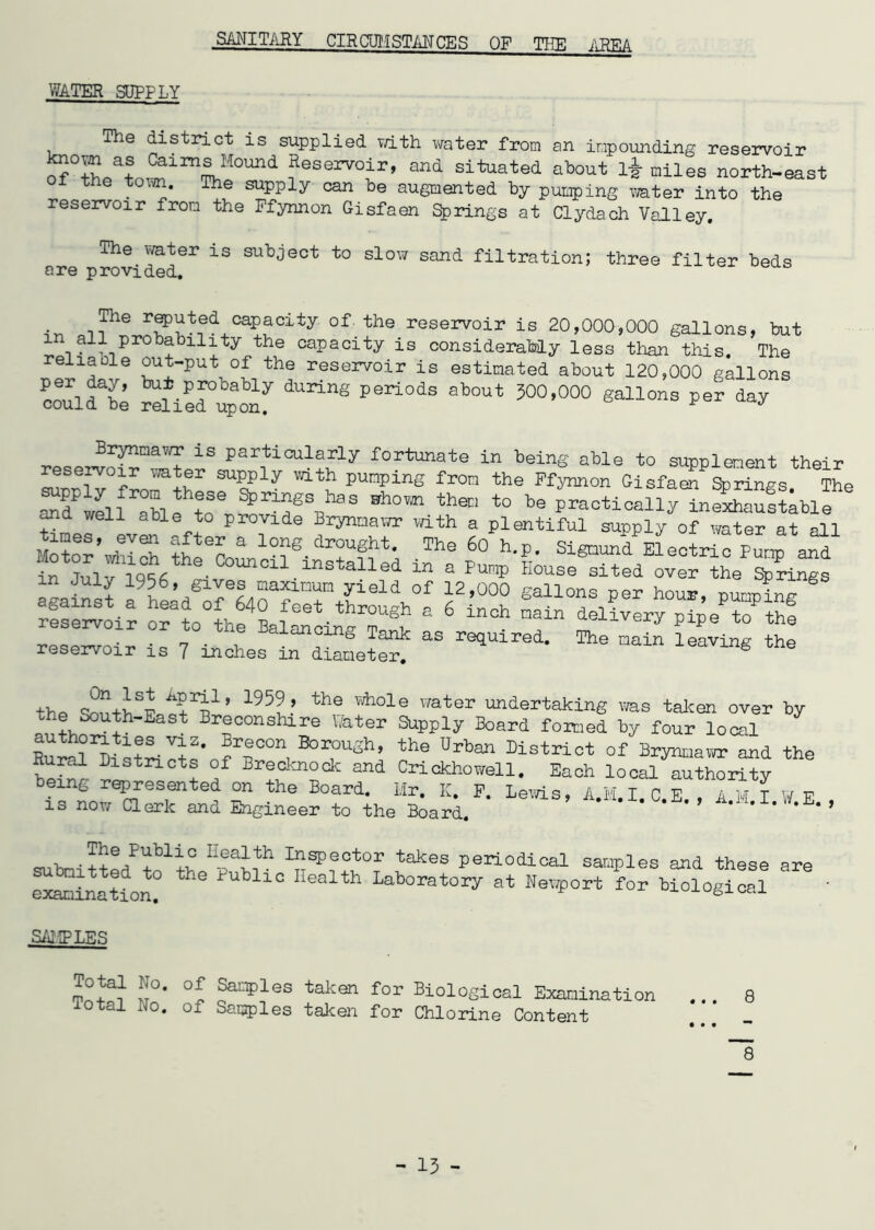 SANITARY CIRCUMSTANCES OF THE AREA WATER SUPPLY The district is supplied with water from an impounding reservoir ^°5Lat>™lm^M0Und feservo:lr> and situated about l£ dies north-east the town. The supply can be augmented by pumping water into the reservoir from the Ffynnon Gisfaen Springs at Clydach Valley. The water is subject to slow sand filtration; three filter beds ore provided. The reputed capacity of. the reservoir is 20,000,000 gallons, but in ail probabiiity the capacity is considerably less than this. The reUade out-put of the reservoir is estimated about 120,000 gallons nnn-irfT bU?.Pf0bably during periods about 300,000 gallons per day could be relied upon. ^ J Brynmawr is particularly fortunate in being able to supplement their reservoir water supply with pumping from the Ffynnon Gisfa^ Springs JL SprT\haS Bh0” the t0 practically infxSufteble ^d well able to provide Brynmawr with a plentiful supply of water at all lHer* 1°?S.»t- The 60 h‘P- Siguunfaectri^ Punp afd in U.inStalled “ a PunP Kouse 3lted °ver the Springs xn July 1956, gives maxinun yield of 12,000 gallons per hour, pumpim? rSe^i? orto1he4Llfeet-thr°U8h * 6 ^ery^e^thf reservoir or to the Balancing Tank as required. The main leaving the reservoir is 7 inches in diameter. weaving tne the 195?’ thS Wh°le Water undertaking was taken over by the South-East Breconshire Ibter Supply Board formed by four local RurS^istri^^n^T011! B°r1°Ugh’ the Urba* district of Brynmawr and the Rural Districts of Brecknock and Crickhowell. Each local authority being represented on the Board. Hr. K. F. Leris, A.M.I CE.AMI W E is now Clerk and Engineer to the Board. ” *'U«I'W«E*» The Fubiic health Inspector takes periodical samples and these are S^inarion! th6 PUbliC Health Laboratory at Nev^ort for biological SAMPLES J°* °l taken for Biological Examination ... 8 xotal No. of Samples taken for Chlorine Content