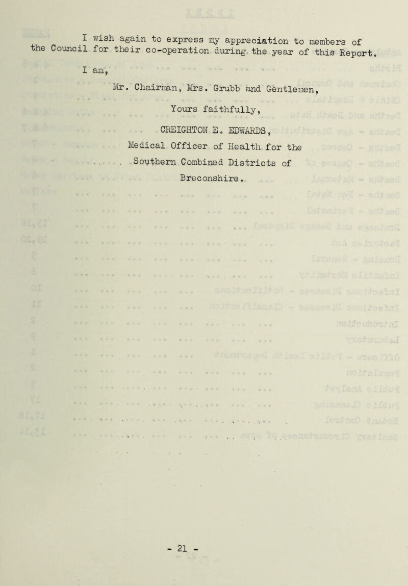 I wish again to express ray appreciation to members of the Council for their co-operation during, the year of this Report. I am, Mr. Chairman, Mrs. Grubb and Gentlemen, Yours faithfully, CREIGHTON E. EDWARDS, Medical Officer of Health for the . Southern.Combined Districts of Breconshire.