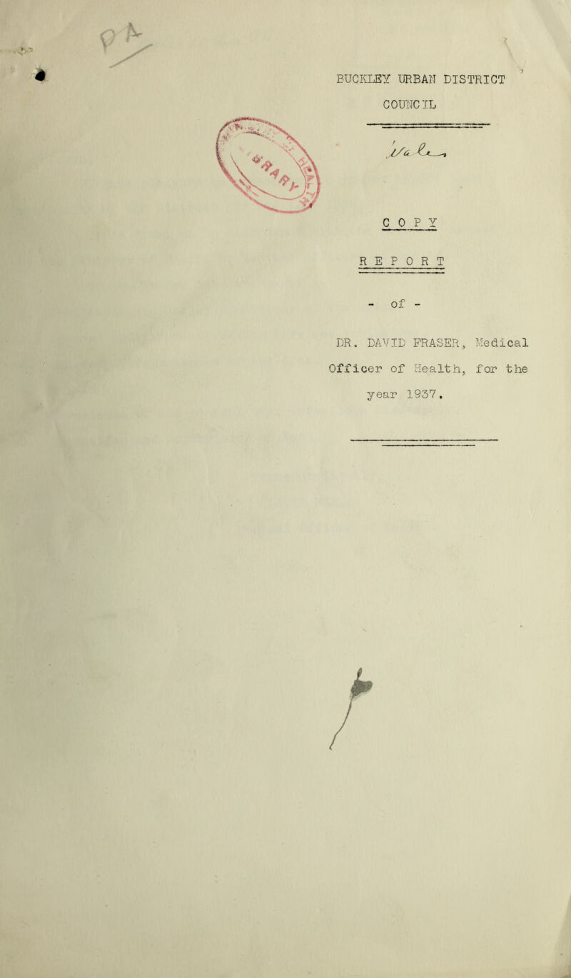 ■ h ■' 4 x BUCKLEY URBAN DISTRICT COUNCIL COPY REPORT 03. - DR. DAVID FRASER, Medical Officer of Health, for the year 1937.