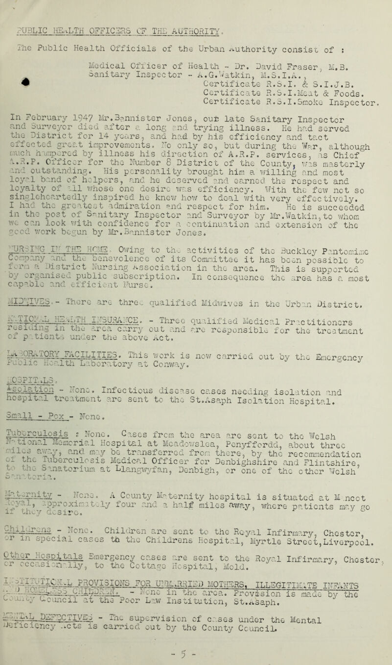 PUBLIC HEALTH OFFICERS OF THE AUTHORITY. The Public Health Officials of the Urban iTi. uthority consist of ; Medical Officer of Health - Dr. David Fraser, M.B. Sanitary Inspector - A.G.Vatkin, M.S.I.A., # Certificate R.S.I. & S.I.J.B. Certificate R.S.I.Meat & Foods. Certificate R.S.I.Smoke Inspector. In February 1947 Mr.Bannister Jones, out; late Sanitary Inspector a.nd Surveyor died after a long and trying illness. He had served the District for 14 years, and had by his efficiency and tact effected great improvements. No only so, but during the War, although much hampered by illness his direction of A.R.P. services, as Chief i.E.P. Officer for the Humber 8 District of the County, was masterly and outstanding. His personality brought him a willing and most loyal band of helpers, and he deserved and earned the respect and loyalty of all whose one desire was efficiency. With the few not so singlehcartedly inspired he knew how to deal with very effectively. I had die greatest admiration and respect for him. He is succeeded in the post of Sanitary Inspector and Surveyor by Mr.Watkin,to whom wc can look with confidence for a continuation and extension of the good work begun by Mr.Bannister Jones. URSF'TG IN THE HCM5L Owing to the activities of Company and the benevolence of its Committee it form a District Nursing Association in the area, by organised public subscription. In consequanc capable and efficient Nurse. the Buckley Pantomime has been possible to This is supported e the area has a most nIDT.iVES. - There are thre^ d'-TlOI'■ ,L HEALTH INSURANCE. residing in the area carry of patients under the above > a PRY FACILITIES. This puolic Health Laboratory at qua1ified Midwives in the Urban District. - Three qualified Medical Pnctitioners out and are responsible for the treatment Act. work is now carried out by the Emergency Conway. ,.03PiThL3 thLdTJlktn ~ Tone. Infectious disease cases needing isolation and hospital treatment arc sent to the St.Asaph Isolation Hospital. Small - Pox - None tuberculosis ? None. Cases frem the area are sent to the Welsh iT,tion?.l Memorial Hospital at Meadowslea, Pcnyffordd, about three „ and m..v be transferred from there, by the recommendation of f thi Tuberculosis Medical Officer for Denbighshire and Flintshire to the Sanatorium Sanatoria. .t Liangwyfan, Denbigh or one of the other Welsh mdhdiTli.tY ~ None. A County Maternity hospital loyal, approximately four and a half miles away, if they desire. 5 is situated at M. .ncot where patients may go liliidliLQS - None. Children are sent to the Royal Infirmary, Chester, -r m special cases th the Childrens Hospital, Myrtle Street,Liverpool. Hospitals Emergency cases or occasionally, to the Cottage are sent to the Royal Infirmary, Hospital, Mold, Chester 1 - : . iIk -L. PROVISION LHCESLESS child L.iiLy Council' a£ th IT. DR U - None Poor Law TTW g^RRIHD MOTHERS, ILLEGITIMATE INFANTS in the area.. Provision is ins oibution, St.^sapho made by the MIN-^L DEFECTIVES Deficiency ...cts is The supervision of cases under the Mental carried out by the County Council.
