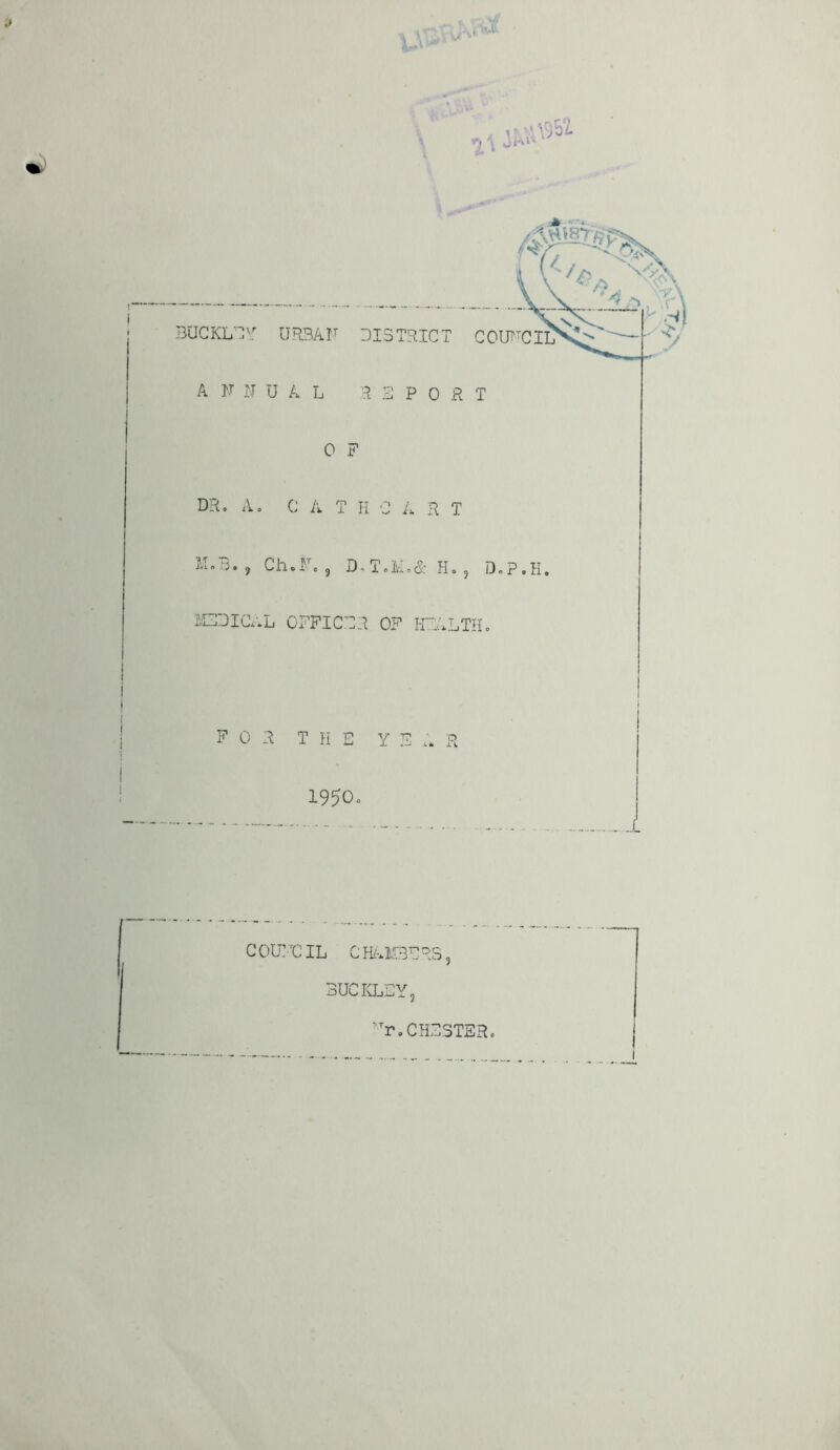. i\v\957. %\ W1 BUCKLEY URSAF DISTRICT C01TTCII> A F F UAL REPO R T 0 F DR. A. C A T H C A R T DB.? Ch.F. , D.T.M.&H., D»p.H. MEDICAL OFFICER OF HEALTH. FOR THE YE A R 1950o COUNCIL CHAMBERS. BUCKLEY. TTr. CHESTER.
