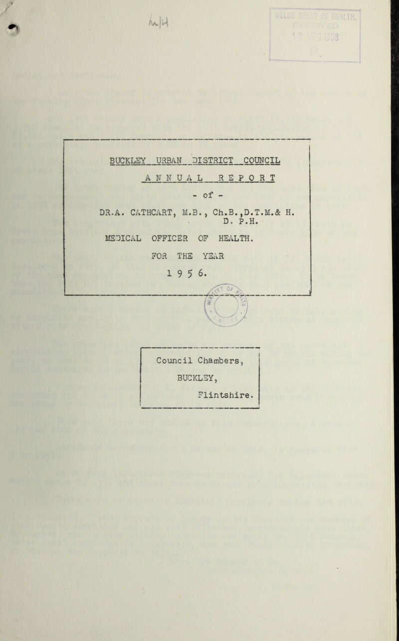 BUCKLEY URBAN DISTRICT COUNCIL ANNUAL REPORT - of - iR.A. CATHCART, M.B., Ch.B.,D.T.M.& D. P.H. MEDICAL OFFICER OF HEALTH. FOR THE YEAR 19 5 6 Council Chambers BUCKLEY Flintshire