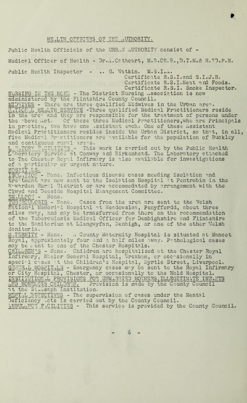 HB..LTH OFFICERS 0? THE AUTHORITY, Public Health Officials of the URB..N .AUTHORITY consist of - Medical Officer of Health - Dr.A.Cs thcart, M.B.CH.3. ,D.T.M.& H.*?D.P.H. Public Health Inspector - G. Watkin. M.S.I..*. Certificate R.S.I.and S.I.J.B. Certificate R.S.I.Meat ard Foods. Certificate R.S.I. Smoke Inspector. NURSING IN THE HONE - The District Nursing association is now administered by the Flintshire County Council. MI PEEVES - There are three qualified Midwives in the Urban are^. NATION..L HEALTH SERVICE -Three qualified Medical Practitioners reside in the are” and they are responsible for the treatment of persons under the 'bove Act. Of these three Medical Practitioners,who are Principals in practice, two have one assistant each. One of these Assistant. Medical Practitioners resides inside the Urban District, so th^t, in all, five Medical Practitioners are available for the population of Buckley and contiguous rural areas. L -y A TORY FACILITIES - This work is carried out by the Public Health Laboratory Service at Conway and Birkenhead. The Laboratory attached to The Chester Royal Infirmary is also available for investigations of a particular or urgent nature. HOSPIT _L3o_ ISOLATION - None, infectious disease erases needing isolation ^nd treatment are now sent to the Isolation Hospital at Pentrobin in the K~warden Rural District or are accommodated by arrangement with the Clwyd and Deeside Hosoital Management Committee. 3M.LLP0T - None, TUBERCULOSIS - None. Cases from the area are sent to the TVelsh National Memorial Hospital ^t Meadowslea, Penyffordd, about three miles away, and may be trnasferred from there on the recommendation of the Tuberculosis Medical Officer for Denbighshire and Flintshire to the Sanitorium at Llangwyfan, Denbigh, or one of the other V/elsh Sanitor fa. MATERNITY - None. .. County eternity Hospital is situated at Mancot Royal, approximately four and a half miles away. Pathological cases may be s ent to one of the Chester Hospitals. CHILDREN * S - None. Children are hospitalised at the Chester Royal Infirmary, Maelor General Hospital, Wrexham, or occasionally in special casts at the Children's Hospital, Myrtle Street, Liverpool. GENERAL HOSPITALS - Emergency cases ary be sent to the Royal Infirmary or City Hospital, Chester, or occasionally to the Mold Hospital. INSTITUTIONAL PROVISIONS FOR UNMARRIED MOTHERS ,ILLEGITIMATE INFANTS AND HOMELESS CHILDREN. Provision is made by the County^Council at the St.Asaph Institution, MENTAL DEFECTIVES - The supervision of cases under the Mental Deficiency .cts is carried out by the County Council. AMBULANCE FACILITIES - This service is provided by the County Council.