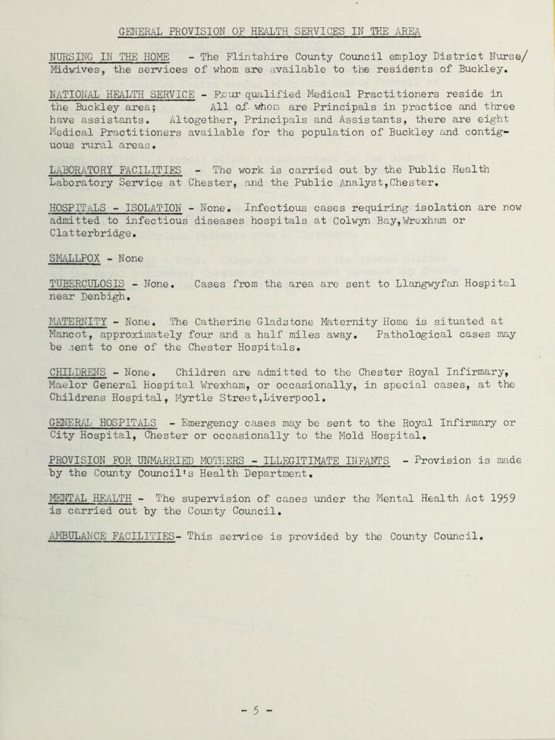 NURSING IN THE HOME - The Flintshire County Council employ District Nurse/ Midwives, the services of whom are available to the residents of Buckley. NATIONAL HEALTH SERVICE - Four qualified Medical Practitioners reside in the Buckley area; All a.f- whom are Principals in practice and three have assistants. Altogether, Principals and Assistants, there are eight Medical Practitioners available for the population of Buckley and contig- uous rural areas. LABORATORY FACILITIES - The work is carried out by the Public Health Laboratory Service at Chester, and the Public Analyst,Chester. HOSPITALS - ISOLATION - None. Infectious cases requiring isolation are now admitted to infectious diseases hospitals at Colwyn Bay,Wrexham or Clatterbridge. SMALLPOX - None TUBERCULOSIS - None. Cases from the area are sent to Llangwyfan Hospital near Denbigh. MATERNITY - None. The Catherine Gladstone Maternity Home is situated at Mancot, approximately four and a half miles away. Pathological cases may be .lent to one of the Chester Hospitals. CHILDRENS - None. Children are admitted to the Chester Royal Infirmary, Maelor General Hospital Wrexham, or occasionally, in special cases, at the Childrens Hospital, Myrtle Street,Liverpool. GENERAL HOSPITALS - Emergency cases may be sent to the Royal Infirmary or City Hospital, Chester or occasionally to the Mold Hospital. PROVISION FOR UNMARRIED MOTHERS - ILLEGITIMATE INFANTS - Provision is made by the County Council's Health Department. MENTAL HEALTH - The supervision of cases under the Mental Health Act 1959 is carried out by the County Council. AMBULANCE FACILITIES- This service is provided by the County Council. - 5 -